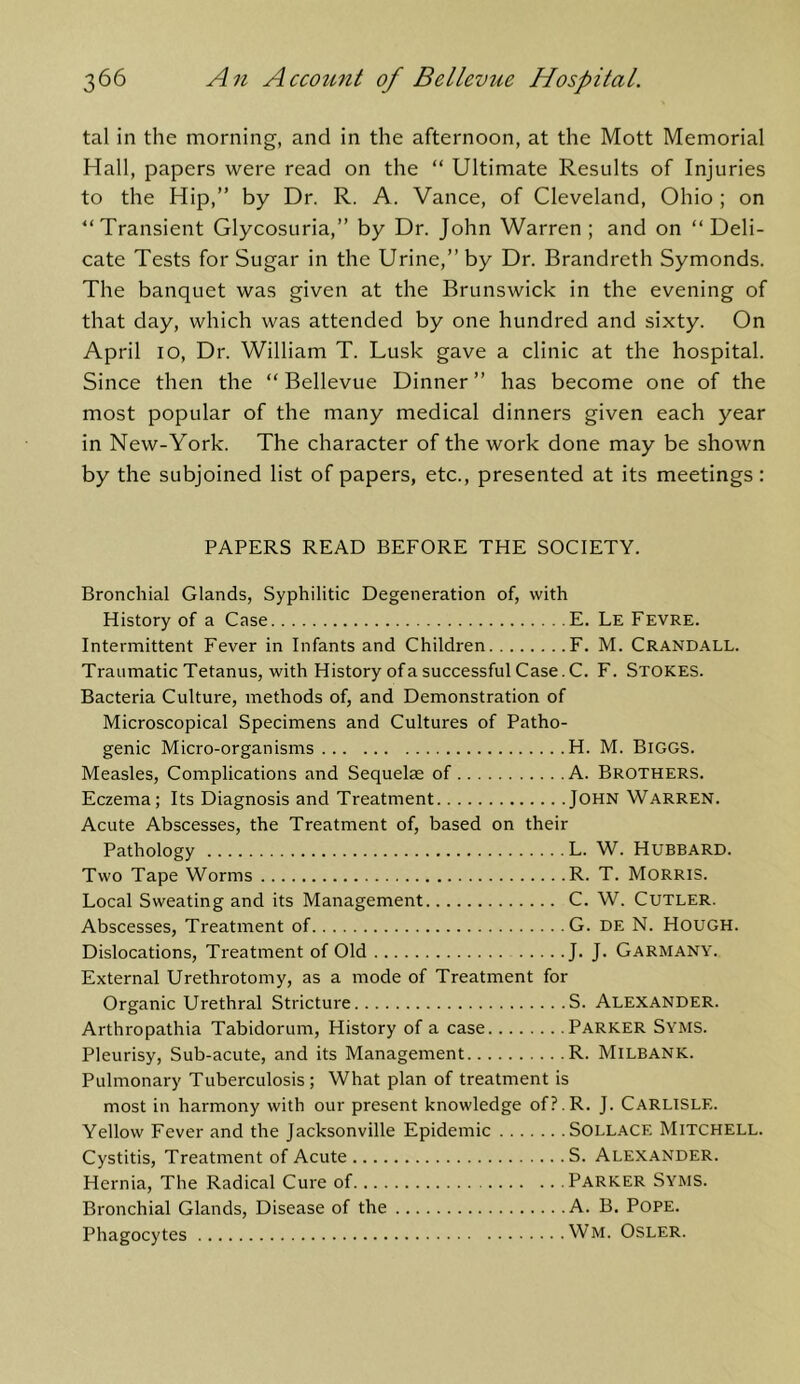 tal in the morning, and in the afternoon, at the Mott Memorial Hall, papers were read on the “ Ultimate Results of Injuries to the Hip,” by Dr. R. A. Vance, of Cleveland, Ohio ; on “Transient Glycosuria,” by Dr. John Warren ; and on “Deli- cate Tests for Sugar in the Urine,” by Dr. Brandreth Symonds. The banquet was given at the Brunswick in the evening of that day, which was attended by one hundred and sixty. On April lo. Dr. William T. Lusk gave a clinic at the hospital. Since then the “ Bellevue Dinner ” has become one of the most popular of the many medical dinners given each year in New-York. The character of the work done may be shown by the subjoined list of papers, etc., presented at its meetings : PAPERS READ BEFORE THE SOCIETY. Bronchial Glands, Syphilitic Degeneration of, with History of a Case E. Le Fevre. Intermittent Fever in Infants and Children F. M. Crandall. Traumatic Tetanus, with History of a successful Case. C. F. Stokes. Bacteria Culture, methods of, and Demonstration of Microscopical Specimens and Cultures of Patho- genic Micro-organisms H. M. BiGGS. Measles, Complications and Sequelae of A. Brothers. Eczema; Its Diagnosis and Treatment John Warren. Acute Abscesses, the Treatment of, based on their Pathology L. W. HUBBARD. Two Tape Worms R. T. Morris. Local Sweating and its Management C. W. Cutler. Abscesses, Treatment of G. DE N. Hough. Dislocations, Treatment of Old J. J. Garmany. External Urethrotomy, as a mode of Treatment for Organic Urethral Stricture S. Alexander. Arthropathia Tabidorum, History of a case Parker Syms. Pleurisy, Sub-acute, and its Management R. Milbank. Pulmonary Tuberculosis ; What plan of treatment is most in harmony with our present knowledge of?.R. J. Carlisle. Yellow Fever and the Jacksonville Epidemic Sollace Mitchell. Cystitis, Treatment of Acute S. Alexander. Hernia, The Radical Cure of Parker Syms. Bronchial Glands, Disease of the A. B. Pope. Phagocytes Wm. Osler.