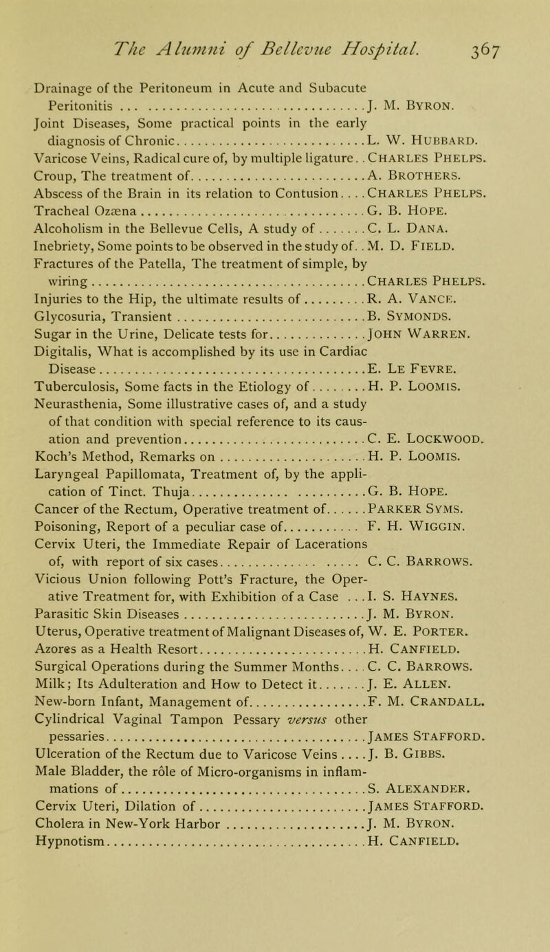 Drainage of the Peritoneum in Acute and Subacute Peritonitis J. M. Byron. Joint Diseases, Some practical points in the early diagnosis of Chronic L. W. Hubbard. V'aricose Veins, Radical cure of, by multiple ligature. .Charles Phelps. Croup, The treatment of A. Brothers. Abscess of the Brain in its relation to Contusion. . . .Charles Phelps. Tracheal Ozmna G. B. Hope. Alcoholism in the Bellevue Cells, A study of C. L. Dana. Inebriety, Some points to be observed in the study of. . M. D. Field. Fractures of the Patella, The treatment of simple, by wiring CHARLES Phelps. Injuries to the Hip, the ultimate results of R. A. Vance. Glycosuria, Transient B. Symonds. Sugar in the Urine, Delicate tests for JOHN Warren. Digitalis, What is accomplished by its use in Cardiac Disease E. Le Fevre. Tuberculosis, Some facts in the Etiology of H. P. Loomis. Neurasthenia, Some illustrative cases of, and a study of that condition with special reference to its caus- ation and prevention C. E. LOCKWOOD. Koch’s Method, Remarks on H. P. Loomis. Laryngeal Papillomata, Treatment of, by the appli- cation of Tinct. Thuja G. B. Hope. Cancer of the Rectum, Operative treatment of Parker Syms. Poisoning, Report of a peculiar case of F. H. WiGGiN. Cervix Uteri, the Immediate Repair of Lacerations of, with report of six cases C. C. Barrows. Vicious Union following Pott’s Fracture, the Oper- ative Treatment for, with Exhibition of a Case .. .1. S. Haynes. Parasitic Skin Diseases J. M. Byron. Uterus, Operative treatment of Malignant Diseases of, W. E. Porter. Azores as a Health Resort H. Canfield. Surgical Operations during the Summer Months.. . . C. C. Barrows. Milk; Its Adulteration and How to Detect it J. E. Allen. New-born Infant, Management of F. M. Crandall. Cylindrical Vaginal Tampon Pessary versus other pessaries James Stafeord. Ulceration of the Rectum due to Varicose Veins .... J. B. Gibbs. Male Bladder, the role of Micro-organisms in inflam- mations of S. Alexander. Cervix Uteri, Dilation of James Stafeord. Cholera in New-York Harbor J. M. Byron. Hypnotism H. Canfield.