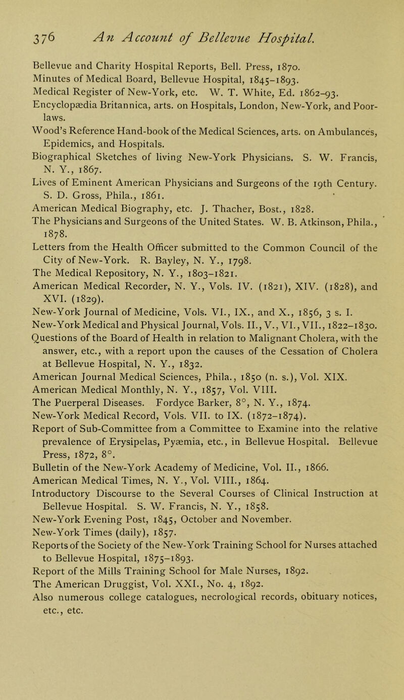 Bellevue and Charity Hospital Reports, Bell. Press, 1870. Minutes of Medical Board, Bellevue Hospital, 1845-1893. Medical Register of Nevv-York, etc. W. T. White, Ed. 1862-93. Encyclopaedia Britannica, arts, on Hospitals, London, New-York, and Poor- laws. Wood’s Reference Hand-book of the Medical Sciences, arts, on Ambulances, Epidemics, and Hospitals. Biographical Sketches of living New-York Physicians. S. W. Francis, N. Y., 1867. Lives of Eminent American Physicians and Surgeons of the 19th Century. S. D. Gross, Phila., 1861. American Medical Biography, etc. J. Thacher, Bost., 1828. The Physicians and Surgeons of the United States. W. B. Atkinson, Phila., 1878. Letters from the Health Officer submitted to the Common Council of the City of New-York. R. Bayley, N. Y., 1798. The Medical Repository, N. Y., 1803-1821. American Medical Recorder, N. Y., Vols. IV. (1821), XIV. {1828), and XVI. (1829). New-York Journal of Medicine, Vols. VI., IX., and X., 1856, 3 s. I. New-York Medical and Physical Journal, Vols. IL, V., VI., VIL, 1822-1830. Questions of the Board of Health in relation to Malignant Cholera, with the answer, etc., with a report upon the causes of the Cessation of Cholera at Bellevue Hospital, N. Y., 1832. American Journal Medical Sciences, Phila., 1850 (n. s.), Vol. XIX. American Medical Monthly, N. Y., 1857, Vol. VlII. The Puerperal Diseases. Fordyce Barker, 8°, N. Y., 1874. New-York Medical Record, Vols. VIL to IX. (1872-1874). Report of Sub-Committee from a Committee to Examine into the relative prevalence of Erysipelas, Pysemia, etc., in Bellevue Hospital. Bellevue Press, 1872, 8°. Bulletin of the New-York Academy of Medicine, Vol. II., 1866. American Medical Times, N. Y., Vol. VIII., 1864. Introductory Discourse to the Several Courses of Clinical Instruction at Bellevue Hospital. S. W. Francis, N. Y., 1858. New-York Evening Post, 1845, October and November. New-York Times (daily), 1857. Reports of the Society of the New-York Training School for Nurses attached to Bellevue Hospital, 1875-1893. Report of the Mills Training School for Male Nurses, 1892. The American Druggist, Vol. XXL, No. 4, 1892. Also numerous college catalogues, necrological records, obituary notices, etc., etc.