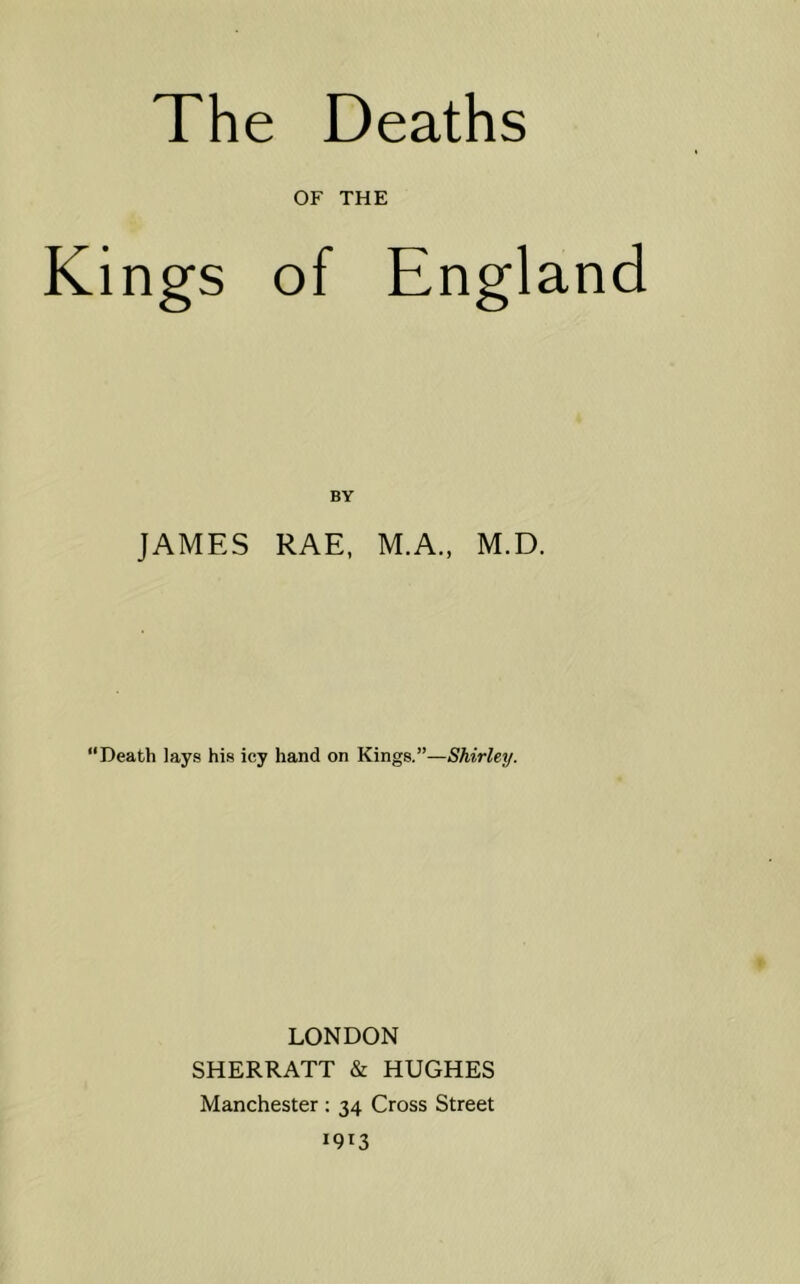 OF THE Kings of England BY JAMES RAE, M.A., M.D. “Death lays his icy hand on Kings.”—Shirley. LONDON SHERRATT & HUGHES Manchester ; 34 Cross Street 1913