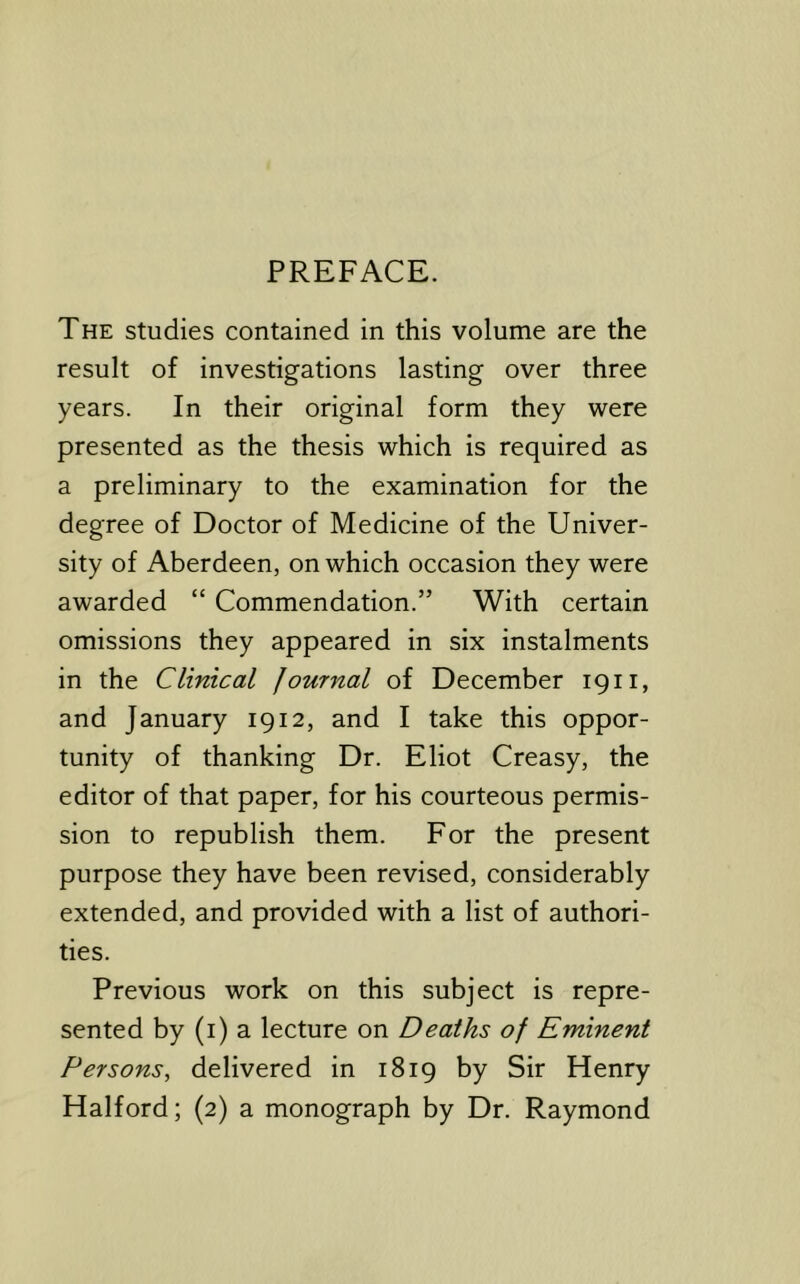 PREFACE. The studies contained in this volume are the result of investigations lasting over three years. In their original form they were presented as the thesis which is required as a preliminary to the examination for the degree of Doctor of Medicine of the Univer- sity of Aberdeen, on which occasion they were awarded “ Commendation.” With certain omissions they appeared in six instalments in the Clinical Journal of December 1911, and January 1912, and I take this oppor- tunity of thanking Dr. Eliot Creasy, the editor of that paper, for his courteous permis- sion to republish them. For the present purpose they have been revised, considerably extended, and provided with a list of authori- ties. Previous work on this subject is repre- sented by (i) a lecture on Deaths of Eminent Persons, delivered in 1819 by Sir Henry Halford; (2) a monograph by Dr. Raymond