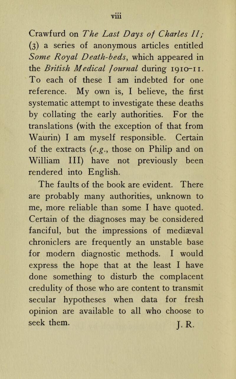 Vlll Crawfurd on The Last Days of Charles II; (3) a series of anonymous articles entitled Some Royal Death-beds, which appeared in the British Medical Journal during 1910-11. To each of these I am indebted for one reference. My own is, I believe, the first systematic attempt to investigate these deaths by collating the early authorities. For the translations (with the exception of that from Waurin) I am myself responsible. Certain of the extracts {e.g., those on Philip and on William III) have not previously been rendered into English. The faults of the book are evident. There are probably many authorities, unknown to me, more reliable than some I have quoted. Certain of the diagnoses may be considered fanciful, but the impressions of mediaeval chroniclers are frequently an unstable base for modern diagnostic methods. I would express the hope that at the least I have done something to disturb the complacent credulity of those who are content to transmit secular hypotheses when data for fresh opinion are available to all who choose to seek them. j r