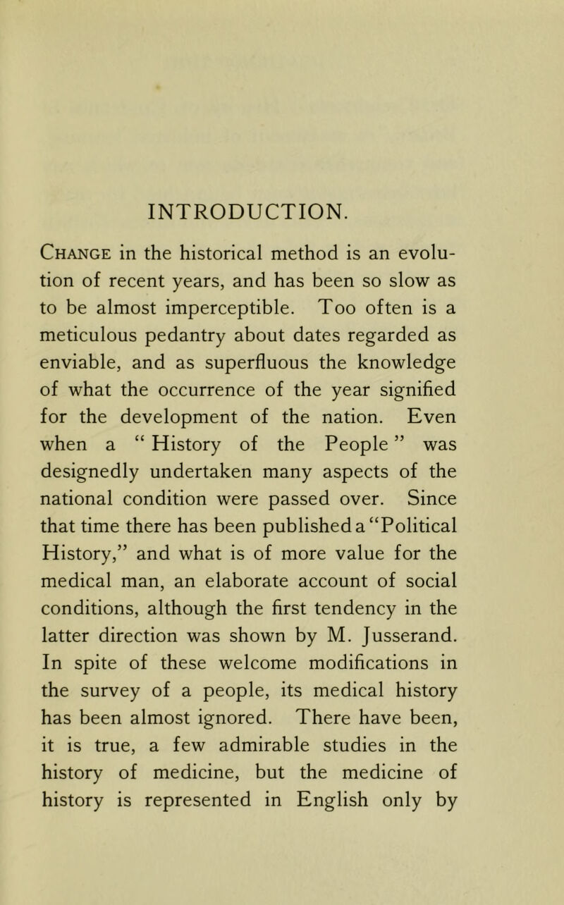 INTRODUCTION. Change in the historical method is an evolu- tion of recent years, and has been so slow as to be almost imperceptible. Too often is a meticulous pedantry about dates regarded as enviable, and as superfluous the knowledge of what the occurrence of the year signified for the development of the nation. Even when a “ History of the People ” was designedly undertaken many aspects of the national condition were passed over. Since that time there has been published a “Political History,” and what is of more value for the medical man, an elaborate account of social conditions, although the first tendency in the latter direction was shown by M. Jusserand. In spite of these welcome modifications in the survey of a people, its medical history has been almost ignored. There have been, it is true, a few admirable studies in the history of medicine, but the medicine of history is represented in English only by