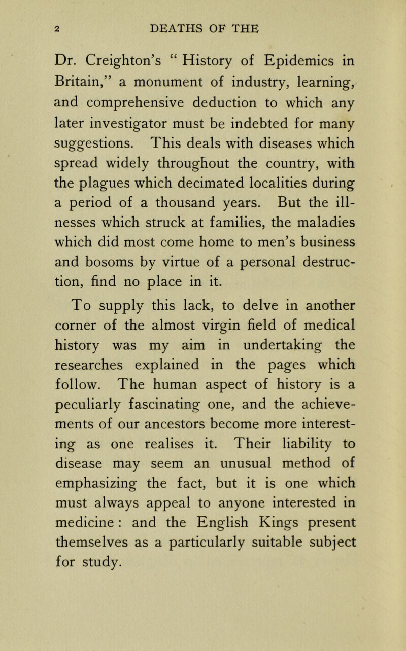 Dr. Creighton’s “ History of Epidemics in Britain,” a monument of industry, learning, and comprehensive deduction to which any later investigator must be indebted for many suggestions. This deals with diseases which spread widely throughout the country, with the plagues which decimated localities during a period of a thousand years. But the ill- nesses which struck at families, the maladies which did most come home to men’s business and bosoms by virtue of a personal destruc- tion, find no place in it. To supply this lack, to delve in another corner of the almost virgin field of medical history was my aim in undertaking the researches explained in the pages which follow. The human aspect of history is a peculiarly fascinating one, and the achieve- ments of our ancestors become more interest- ing as one realises it. Their liability to disease may seem an unusual method of emphasizing the fact, but it is one which must always appeal to anyone interested in medicine: and the English Kings present themselves as a particularly suitable subject for study.