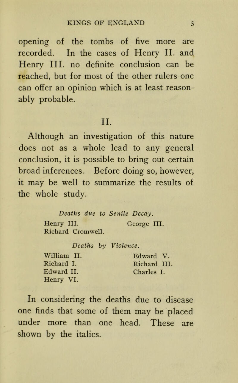 opening of the tombs of five more are recorded. In the cases of Henry II. and Henry HI. no definite conclusion can be reached, but for most of the other rulers one can offer an opinion which is at least reason- ably probable. H. Although an investigation of this nature does not as a whole lead to any general conclusion, it is possible to bring out certain broad inferences. Before doing so, however, it may be well to summarize the results of the whole study. Deaths due to Senile Decay. Henry III. George III. Richard Cromwell. Deaths by Violence. William II. Edward V. Richard I. Richard III. Edward II. Charles I. Henry VI. In considering the deaths due to disease one finds that some of them may be placed under more than one head. These are shown by the italics.