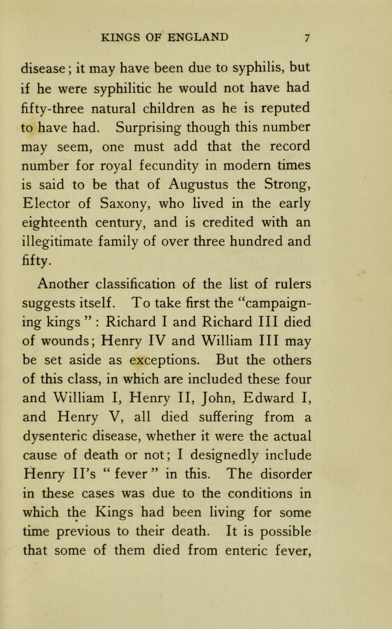 disease; it may have been due to syphilis, but if he were syphilitic he would not have had fifty-three natural children as he is reputed to have had. Surprising though this number may seem, one must add that the record number for royal fecundity in modern times is said to be that of Augustus the Strong, Elector of Saxony, who lived in the early eighteenth century, and is credited with an illegitimate family of over three hundred and fifty. Another classification of the list of rulers suggests itself. To take first the “campaign- ing kings ” : Richard I and Richard III died of wounds; Henry IV and William III may be set aside as exceptions. But the others of this class, in which are included these four and William I, Henry II, John, Edward I, and Henry V, all died suffering from a dysenteric disease, whether it were the actual cause of death or not; I designedly include Henry ITs “fever” in this. The disorder in these cases was due to the conditions in which the Kings had been living for some time previous to their death. It is possible that some of them died from enteric fever.