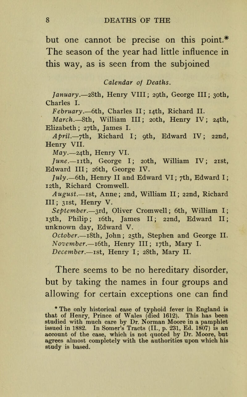 but one cannot be precise on this point.* The season of the year had little influence in this way, as is seen from the subjoined Calendar of Deaths. January.—28th, Henry VIII; 29th, George HI; 30th, Charles I. February.—6th, Charles II; 14th, Richard II. March.—8th, William III; 20th, Henry IV; 24th, Elizabeth; 27th, James I. April.—7th, Richard I; 9th, Edward IV; 22nd, Henry VII. May.—24th, Henry VI. June.—nth, George I; 20th, William IV; 21st, Edward HI; 26th, George IV. July.—6th, Henry II and Edward VI; 7th, Edward I; 12th, Richard Cromwell. August.—ist, Anne; 2nd, William H; 22nd, Richard III; 31st, Henry V. September.—3rd, Oliver Cromwell; 6th, William I; 13th, Philip; i6th, James II; 22nd, Edward H; unknown day, Edward V. October.—i8th, John; 25th, Stephen and George II. November.—i6th, Henry HI; 17th, Mary I. December.—ist, Henry I; 28th, Mary II. There seems to be no hereditary disorder, but by taking the names in four groups and allowing for certain exceptions one can find * The only historical case of typhoid fever in England is that of Henry, Prince of Wales (died 1612). This has been studied with much care by Dr. Norman Moore in a pamphlet issued in 1882. In Somer’s Tracts (II., p. 231, Ed. 1807) is an account of the case, which is not quoted by Dr. Moore, but agrees almost completely with the authorities upon which his study is based.