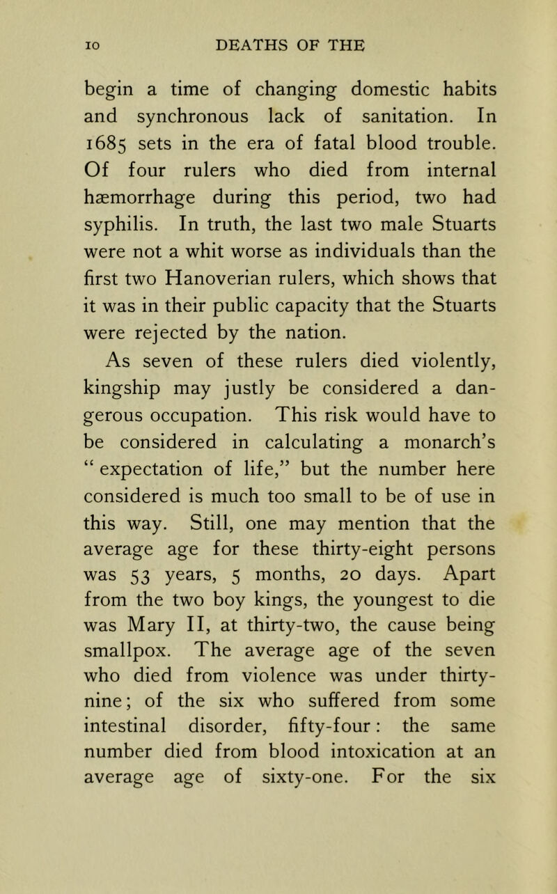 begin a time of changing domestic habits and synchronous lack of sanitation. In 1685 sets in the era of fatal blood trouble. Of four rulers who died from internal haemorrhage during this period, two had syphilis. In truth, the last two male Stuarts were not a whit worse as individuals than the first two Hanoverian rulers, which shows that it was in their public capacity that the Stuarts were rejected by the nation. As seven of these rulers died violently, kingship may justly be considered a dan- gerous occupation. This risk would have to be considered in calculating a monarch’s “ expectation of life,” but the number here considered is much too small to be of use in this way. Still, one may mention that the average age for these thirty-eight persons was 53 years, 5 months, 20 days. Apart from the two boy kings, the youngest to die was Mary II, at thirty-two, the cause being smallpox. The average age of the seven who died from violence was under thirty- nine ; of the six who suffered from some intestinal disorder, fifty-four: the same number died from blood intoxication at an average age of sixty-one. For the six