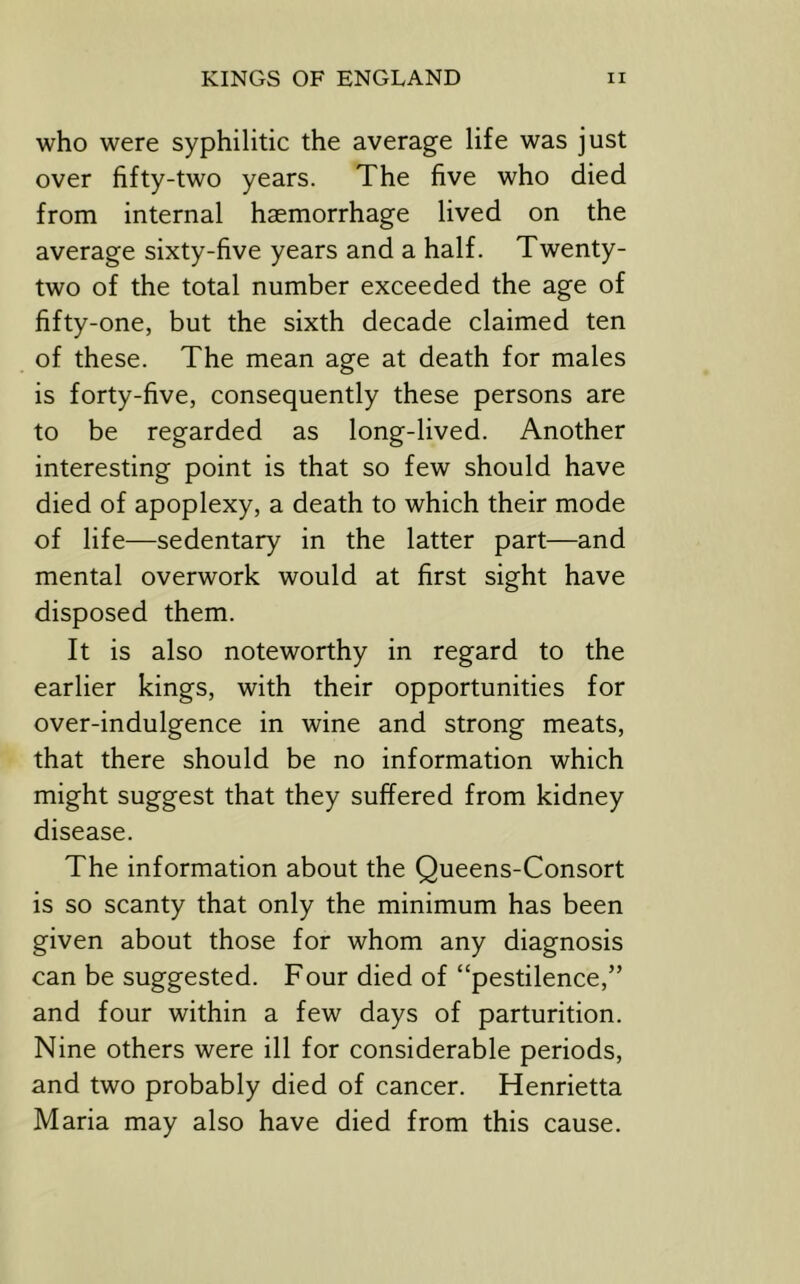 who were syphilitic the average life was just over fifty-two years. The five who died from internal haemorrhage lived on the average sixty-five years and a half. Twenty- two of the total number exceeded the age of fifty-one, but the sixth decade claimed ten of these. The mean age at death for males is forty-five, consequently these persons are to be regarded as long-lived. Another interesting point is that so few should have died of apoplexy, a death to which their mode of life—sedentary in the latter part—and mental overwork would at first sight have disposed them. It is also noteworthy in regard to the earlier kings, with their opportunities for over-indulgence in wine and strong meats, that there should be no information which might suggest that they suffered from kidney disease. The information about the Queens-Consort is so scanty that only the minimum has been given about those for whom any diagnosis can be suggested. Four died of “pestilence,” and four within a few days of parturition. Nine others were ill for considerable periods, and two probably died of cancer. Henrietta Maria may also have died from this cause.