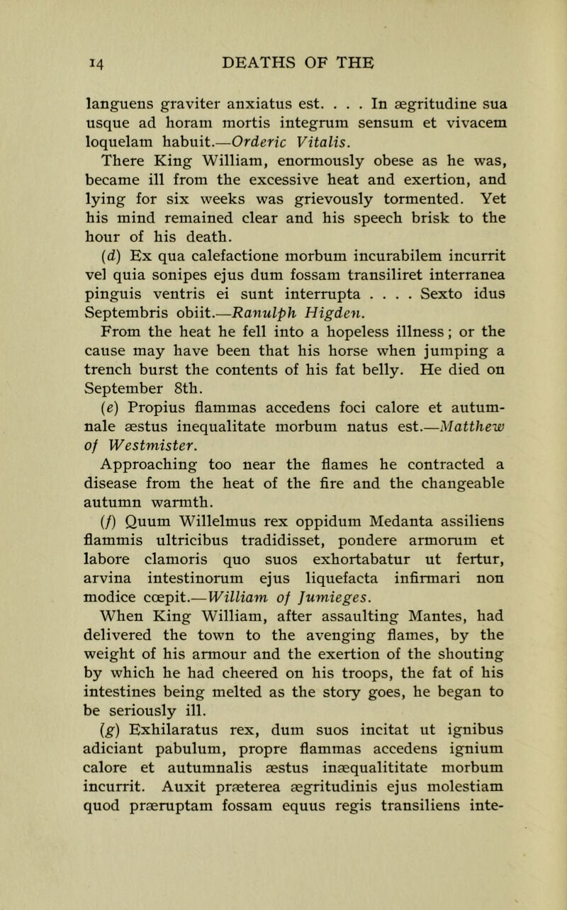 languens graviter anxiatus est. ... In aegritudine sua usque ad horam mortis integrum sensum et vivacem loquelam habuit.—Orderic Vitalis. There King William, enormously obese as he was, became ill from the excessive heat and exertion, and lying for six weeks was grievously tormented. Yet his mind remained clear and his speech brisk to the hour of his death. (d) Ex qua calefactione morbum incurabilem incurrit vel quia sonipes ejus dum fossam transiliret interranea pinguis ventris ei sunt interrupta .... Sexto idus Septembris obiit.—Ranulph Higden. From the heat he fell into a hopeless illness; or the cause may have been that his horse when jumping a trench burst the contents of his fat belly. He died on September 8th. (e) Propius flammas accedens foci calore et autum- nale aestus inequalitate morbum natus est.—Matthew of Westmister. Approaching too near the flames he contracted a disease from the heat of the fire and the changeable autumn warmth. (/) Quum Willelmus rex oppidum Medanta assiliens flammis ultricibus tradidisset, pondere armorum et labore clamoris quo suos exhortabatur ut fertur, arvina intestinorum ejus liquefacta infirmari non modice coepit.—William of Jumieges. When King William, after assaulting Mantes, had delivered the town to the avenging flames, by the weight of his armour and the exertion of the shouting by which he had cheered on his troops, the fat of his intestines being melted as the story goes, he began to be seriously ill. {g) Exhilaratus rex, dum suos incitat ut ignibus adiciant pabulum, propre flammas accedens ignium calore et autumnalis aestus inaequalititate morbum incurrit. Auxit praeterea asgritudinis ejus molestiam quod praeruptam fossam equus regis transiliens inte-