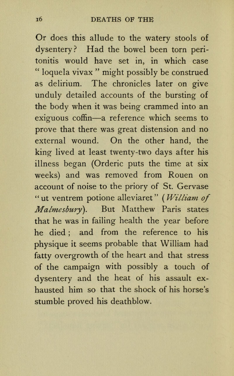 Or does this allude to the watery stools of dysentery? Had the bowel been torn peri- tonitis would have set in, in which case “ loquela vivax ” might possibly be construed as delirium. The chronicles later on give unduly detailed accounts of the bursting of the body when it was being crammed into an exiguous coffin—a reference which seems to prove that there was great distension and no external wound. On the other hand, the king lived at least twenty-two days after his illness began (Orderic puts the tim^e at six weeks) and was removed from Rouen on account of noise to the priory of St. Gervase “ut ventrem potione alleviaret” {^William of Ma/mesbury). But Matthew Paris states that he was in failing health the year before he died ; and from the reference to his physique it seems probable that William had fatty overgrowth of the heart and that stress of the campaign with possibly a touch of dysentery and the heat of his assault ex- hausted him so that the shock of his horse’s stumble proved his deathblow.