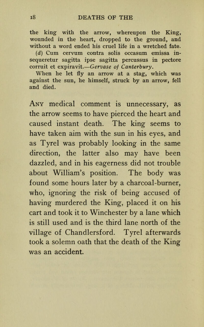 the king with the arrow, whereupon the King, wounded in the heart, dropped to the ground, and without a word ended his cruel life in a wretched fate. (d) Cum cervum contra solis occasum emissa in- sequeretur sagitta ipse sagitta percussus in pectore corruit et expiravit.—Gervase of Canterbury. When he let fly an arrow at a stag, which was against the sun, he himself, struck by an arrow, fell and died. Any medical comment is unnecessary, as the arrow seems to have pierced the heart and caused instant death. The king seems to have taken aim with the sun in his eyes, and as Tyrel was probably looking in the same direction, the latter also may have been dazzled, and in his eagerness did not trouble about William’s position. The body was found some hours later by a charcoal-burner, who, ignoring the risk of being accused of having murdered the King, placed it on his cart and took it to Winchester by a lane which is still used and is the third lane north of the village of Chandlersford. Tyrel afterwards took a solemn oath that the death of the King was an accident.