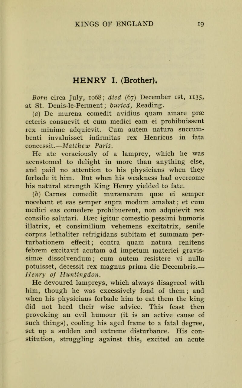 HENRY I. (Brother). Born circa July, 1068; died (67) December ist, 1135, at St. Denis-le-Ferment; buried, Reading. (a) De murena comedit avidius quam amare prae ceteris consuevit et cum medici earn ei prohibuissent rex minime adquievit. Cum autem natura succum- benti invaluisset infirmitas rex Henricus in fata concessit.—Matthew Paris. He ate voraciously of a lamprey, which he was accustomed to delight in more than anything else, and paid no attention to his physicians when they forbade it him. But when his weakness had overcome his natural strength King Henry yielded to fate. (b) Carnes comedit muraenarum quae ei semper nocebant et eas semper supra modum amabat; et cum medici eas comedere prohibuerent, non adquievit rex consilio salutari. Haec igitur comestio pessimi humoris illatrix, et consimilium vehemens excitatrix, senile corpus lethaliter refrigidans subitam et summam per- turbationem effecit; contra quam natura renitens febrem excitavit acutam ad impetum materiel gravis- simae dissolvendum; cum autem resistere vi nulla potuisset, decessit rex magnus prima die Decembris.— Henry of Huntingdon. He devoured lampreys, which always disagreed with him, though he was excessively fond of them; and when his physicians forbade him to eat them the king did not heed their wise advice. This feast then provoking an evil humour (it is an active cause of such things), cooling his aged frame to a fatal degree, set up a sudden and extreme disturbance. His con- stitution, struggling against this, excited an acute