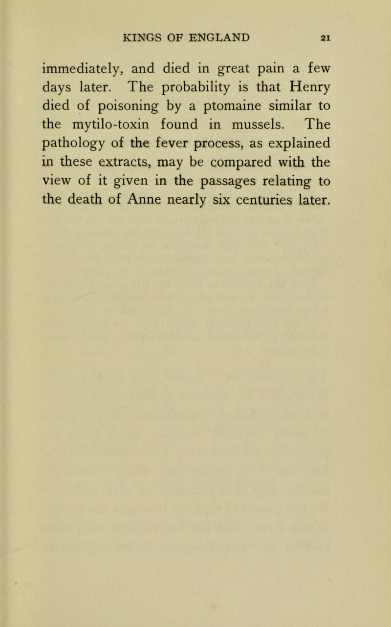 immediately, and died in great pain a few days later. The probability is that Henry died of poisoning by a ptomaine similar to the mytilo-toxin found in mussels. The pathology of the fever process, as explained in these extracts, may be compared with the view of it given in the passages relating to the death of Anne nearly six centuries later.