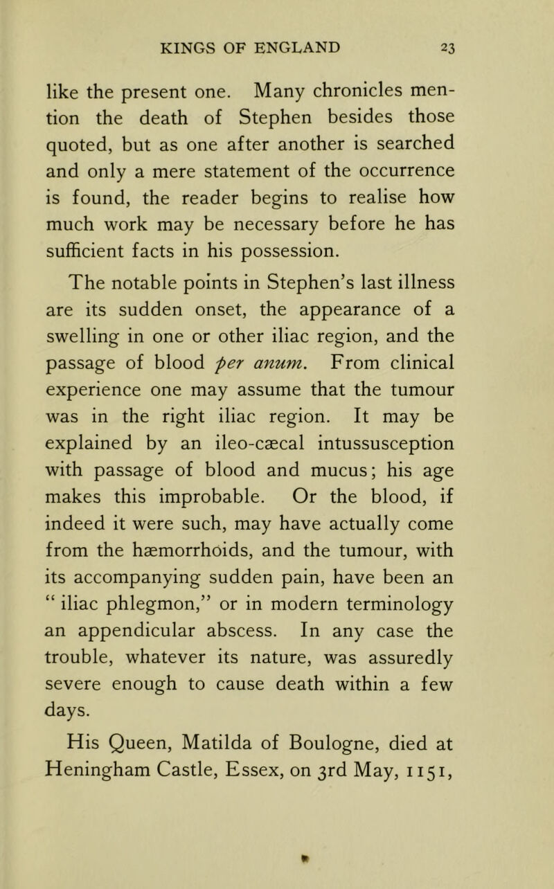 like the present one. Many chronicles men- tion the death of Stephen besides those quoted, but as one after another is searched and only a mere statement of the occurrence is found, the reader begins to realise how much work may be necessary before he has sufficient facts in his possession. The notable points in Stephen’s last illness are its sudden onset, the appearance of a swelling in one or other iliac region, and the passage of blood fer anum. From clinical experience one may assume that the tumour was in the right iliac region. It may be explained by an ileo-caecal intussusception with passage of blood and mucus; his age makes this improbable. Or the blood, if indeed it were such, may have actually come from the haemorrhoids, and the tumour, with its accompanying sudden pain, have been an “ iliac phlegmon,” or in modern terminology an appendicular abscess. In any case the trouble, whatever its nature, was assuredly severe enough to cause death within a few days. His Queen, Matilda of Boulogne, died at Heningham Castle, Essex, on 3rd May, 1151,