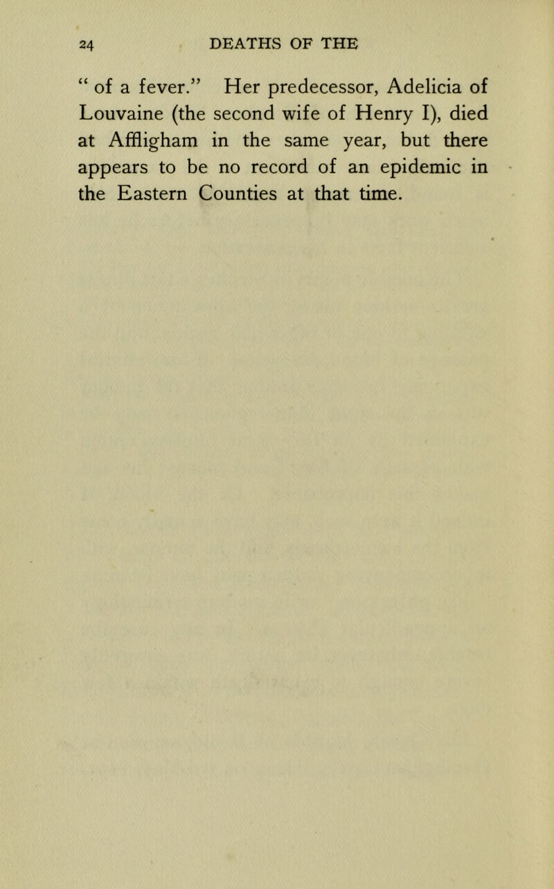 “ of a fever.” Her predecessor, Adelicia of Louvaine (the second wife of Henry I), died at Affligham in the same year, but there appears to be no record of an epidemic in the Eastern Counties at that time.