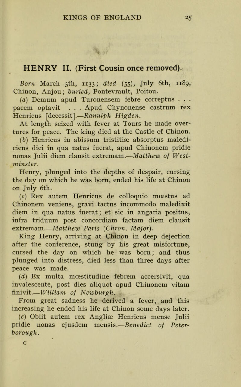 HENRY II. (First Cousin once removed). Born March 5th, 1133; died (55), July 6th, 1189, Chinon, Anjou; buried, Fontevrault, Poitou. (a) Demum apud Turonensem febre correptus . . . pacem optavit . . . Apud Chynonense castrum rex Henricus [decessit].—Ranulph Higden. At length seized with fever at Tours he made over- tures for peace. The king died at the Castle of Chinon. (b) Henricus in abissum tristitiae absorptus maledi- ciens diei in qua natus fuerat, apud Chinonem pridie nonas Julii diem clausit extremam.—Matthew of West- minster. Henry, plunged into the depths of despair, cursing the day on which he was bom, ended his life at Chinon on July 6th. (c) Rex autem Henricus de colloquio moestus ad Chinonem veniens, gravi tactus incommodo maledixit diem in qua natus fuerat; et sic in angaria positus, infra triduum post concordiam factam diem clausit extremam.—Matthew Paris (Chron. Major). King Henry, arriving at Chinon in deep dejection after the conference, stung by his great misfortune, cursed the day on which he was bom; and thus plunged into distress, died less than three days after peace was made. (d) Ex multa moestitudine febrem accersivit, qua iuvalescente, post dies aliquot apud Chinonem vitam finivit.—William of Newburgh. From great sadness he derived a fever, and this increasing he ended his life at Chinon some days later. (e) Obiit autem rex Anglise Henricus mense Julii pridie nonas ejusdem mensis.—Benedict of Peter- borough. c