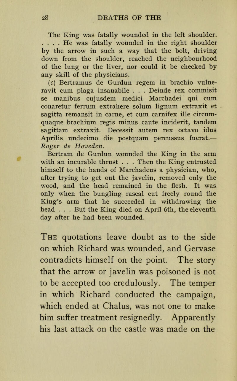The King was fatally wounded in the left shoulder. .... He was fatally wounded in the right shoulder by the arrow in such a way that the bolt, driving down from the shoulder, reached the neighbourhood of the lung or the liver, nor could it be checked by any skill of the physicians. (c) Bertramus de Gurdun regem in brachio vulne- ravit cum plaga insanabile . . . Deinde rex commisit se manibus cujusdem medici Marchadei qui cum conaretur ferrum extrahere solum lignum extraxit et sagitta remansit in came, et cum carnifex ille circum- quaque brachium regis minus caute incident, tandem sagittam extraxit. Decessit autem rex octavo idus Aprilis undecimo die postquam percussus fuerat.— Roger de Hoveden. Bertram de Gurdun wounded the King in the arm with an incurable thmst . . . Then the King entmsted himself to the hands of Marchadeus a physician, who, after trying to get out the javelin, removed only the wood, and the head remained in the flesh. It was only when the bungling rascal cut freely round the King’s arm that he succeeded in withdrawing the head . . . But the King died on April 6th, the eleventh day after he had been wounded. The quotations leave doubt as to the side on which Richard was wounded, and Gervase contradicts himself on the point. The story that the arrow or javelin was poisoned is not to be accepted too credulously. The temper in which Richard conducted the campaign, which ended at Chains, was not one to make him suffer treatment resignedly. Apparently his last attack on the castle was made on the