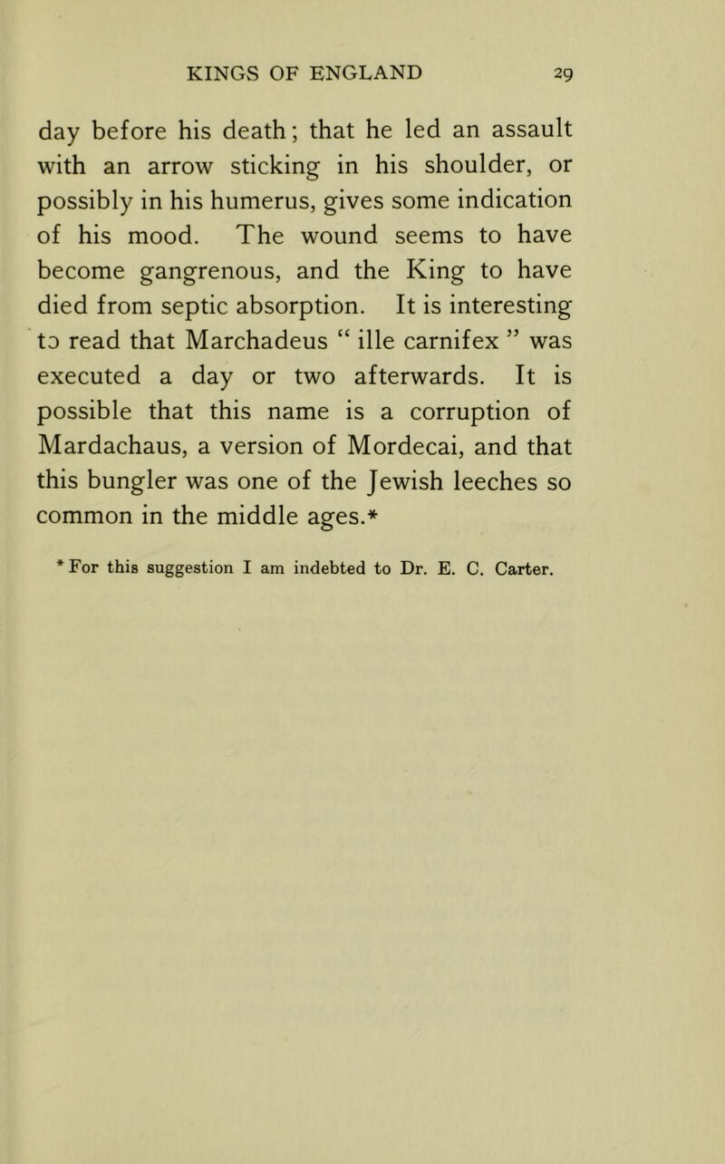 day before his death; that he led an assault with an arrow sticking in his shoulder, or possibly in his humerus, gives some indication of his mood. The wound seems to have become gangrenous, and the King to have died from septic absorption. It is interesting to read that Marchadeus “ ille carnifex ” was executed a day or two afterwards. It is possible that this name is a corruption of Mardachaus, a version of Mordecai, and that this bungler was one of the Jewish leeches so common in the middle ages.* ‘For this suggestion I am indebted to Dr. E. C. Carter.