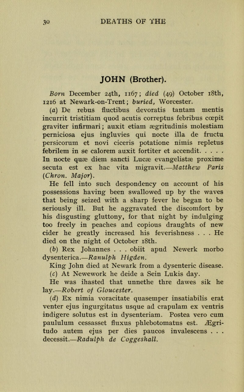 JOHN (Brother). Born December 24th, 1167; died (49) October i8th, 1216 at Newark-on-Trent; buried, Worcester. (a) De rebus fluctibus devoratis tantam mentis incurrit tristitiam quod acutis correptus febribus coepit graviter infirmari; auxit etiam segritudinis molestiam perniciosa ejus ingluvies qui nocte ilia de fructu persicorum et novi ciceris potatione nimis repletus febrilem in se calorem auxit fortiter et accendit In nocte quae diem sancti Lucae evangelistae proxime secuta est ex hac vita migravit.—Matthew Paris (Chron. Major). He fell into such despondency on account of his possessions having been swallowed up by the waves that being seized with a sharp fever he began to be seriously ill. But he aggravated the discomfort by his disgusting gluttony, for that night by indulging too freely in peaches and copious draughts of new cider he greatly increased his feverishness . . . He died on the night of October i8th. (b) Rex Johannes . . . obiit apud Newerk morbo dysenterica.—Ranulph Higden. King John died at Newark from a dysenteric disease. (c) At Newework he deide a Sein Lukis day. He was ihasted that unnethe thre dawes sik he lay.—Robert of Gloucester. (d) Ex nimia voracitate quasemper insatiabilis erat venter ejus ingurgitatus usque ad crapulam ex ventris indigere solutus est in dysenteriam. Postea vero cum paululum cessasset fluxus phlebotomatus est. .iEgri- tudo autem ejus per dies paucos invalescens . . . decessit.—Radulph de Coggeshall.