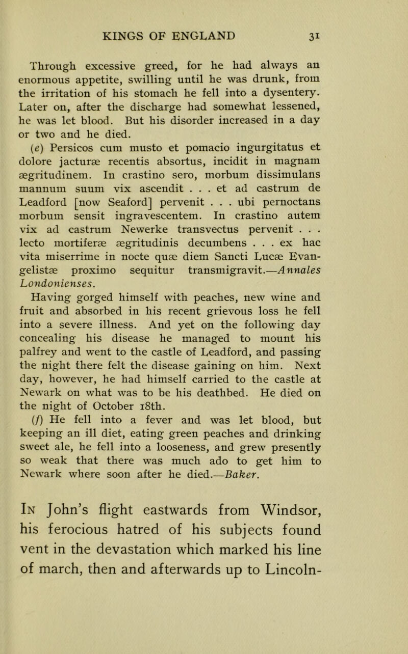 Through excessive greed, for he had always an enormous appetite, swilling until he was drunk, from the irritation of his stomach he fell into a dysentery. Later on, after the discharge had somewhat lessened, he was let blood. But his disorder increased in a day or two and he died. (e) Persicos cum musto et pomacio ingurgitatus et dolore jacturee recentis absortus, incidit in magnam aegritudinem. In crastino sero, morbum dissimulans mannum suum vix ascendit . . . et ad castrum de Leadford [now Seaford] pervenit . . . ubi pernoctans morbum sensit ingravescentem. In crastino autem vix ad castrum Newerke transvectus pervenit . . . lecto mortiferae aegritudinis decumbens ... ex hac vita miserrime in nocte quae diem Sancti Lucae Evan- gelistae proximo sequitur transmigravit.—Annales Londonicnses. Having gorged himself with peaches, new wine and fruit and absorbed in his recent grievous loss he fell into a severe illness. And yet on the following day concealing his disease he managed to mount his palfrey and went to the castle of Leadford, and passing the night there felt the disease gaining on him. Next day, however, he had himself carried to the castle at Newark on what was to be his deathbed. He died on the night of October i8th. (/) He fell into a fever and was let blood, but keeping an ill diet, eating green peaches and drinking sweet ale, he fell into a looseness, and grew presently so weak that there was much ado to get him to Newark where soon after he died.—Baker. In John’s flight eastwards from Windsor, his ferocious hatred of his subjects found vent in the devastation which marked his line of march, then and afterwards up to Lincoln-