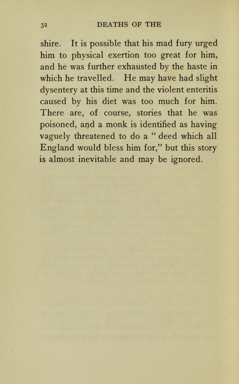 shire. It is possible that his mad fury urged him to physical exertion too great for him, and he was further exhausted by the haste in which he travelled. He may have had slight dysentery at this time and the violent enteritis caused by his diet was too much for him. There are, of course, stories that he was poisoned, and a monk is identified as having vaguely threatened to do a “ deed which all England would bless him for,” but this story is almost inevitable and may be ignored.