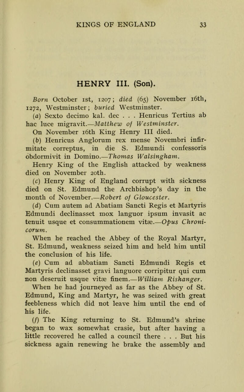 HENRY III. (Son). Born October ist, 1207; died (65) November i6th, 1272, Westminster; buried Westminster. (a) Sexto decimo kal. dec . . . Henricus Tertius ab hac luce migravit.—Matthew of Westminster. On November i6th King Henry III died. (b) Henricus Anglorum rex mense Novembri infir- mitate correptus, in die S. Edmundi confessoris obdormivit in Domino.—Thomas Walsingham. Henry King of tlie English attacked by weakness died on November 20th. (c) Henry King of England corrupt with sickness died on St. Edmund the Archbishop’s day in the month of November.—Robert of Gloucester. (d) Cum autem ad Abatiam Sancti Regis et Martyris Edmundi declinasset mox languor ipsum invasit ac tenuit usque et cousummationem vitae.—Opus Chroni- corum. When he reached the Abbey of the Royal Martyr, St. Edmund, weakness seized him and held him until the conclusion of his life. (e) Cum ad abbatiam Sancti Edmundi Regis et Martyris declinasset gravi languore corripitur qui cum non deseruit usque vitae finem.—William Rishanger. When he had journeyed as far as the Abbey of St. Edmund, King and Martyr, he was seized with great feebleness which did not leave him until the end of his life. (/) The King returning to St. Edmund’s shrine began to wax somewhat crasie, but after having a little recovered he ealled a council there . . . But his sickness again renewing he brake the assembly and