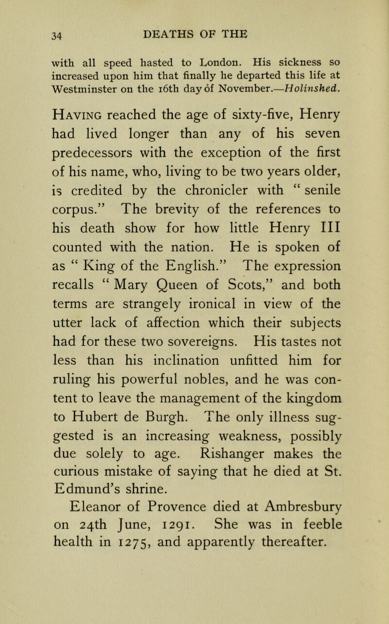 with all speed hasted to London. His sickness so increased upon him that finally he departed this life at Westminster on the i6th day of November.—Holinshed. Having reached the age of sixty-five, Henry had lived longer than any of his seven predecessors with the exception of the first of his name, who, living to be two years older, is credited by the chronicler with “ senile corpus.” The brevity of the references to his death show for how little Henry III counted with the nation. He is spoken of as “ King of the English.” The expression recalls “ Mary Queen of Scots,” and both terms are strangely ironical in view of the utter lack of affection which their subjects had for these two sovereigns. His tastes not less than his inclination unfitted him for ruling his powerful nobles, and he was con- tent to leave the management of the kingdom to Hubert de Burgh. The only illness sug- gested is an increasing weakness, possibly due solely to age. Rishanger makes the curious mistake of saying that he died at St. Edmund’s shrine. Eleanor of Provence died at Ambresbury on 24th June, 1291. She was in feeble health in 1275, and apparently thereafter.