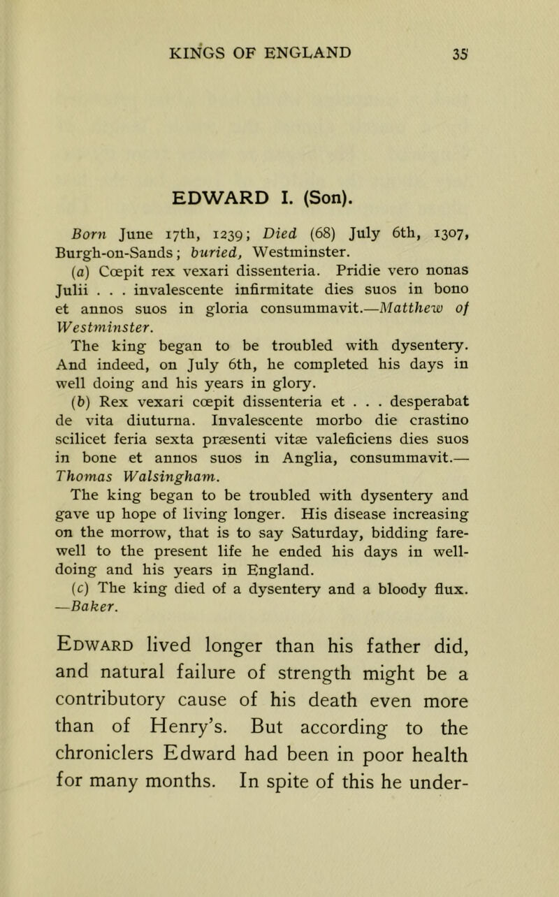 EDWARD I. (Son). Born June 17th, 1239; Died (68) July 6th, 1307, Burgh-on-Sands; buried, Westminster. (a) Coepit rex vexari dissenteria. Pridie vero nonas Julii . . . invalescente infirmitate dies sues in bono et annos suos in gloria consummavit.—Matthew of Westminster. The king began to be troubled with dysentery. And indeed, on July 6th, he completed his days in well doing and his years in glory. (b) Rex vexari coepit dissenteria et . . . desperabat de vita diuturna. Invalescente morbo die crastino scilicet feria sexta prsesenti vitae valeficiens dies suos in bone et annos suos in Anglia, consummavit.— Thomas Walsingham. The king began to be troubled with dysentery and gave up hope of living longer. His disease increasing on the morrow, that is to say Saturday, bidding fare- well to the present life he ended his days in well- doing and his years in England. (c) The king died of a dysentery and a bloody flux. —Baker. Edward lived longer than his father did, and natural failure of strength might be a contributory cause of his death even more than of Henry’s. But according to the chroniclers Edward had been in poor health for many months. In spite of this he under-