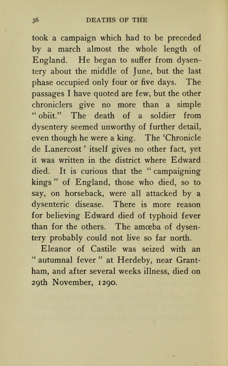 took a campaign which had to be preceded by a march almost the whole length of England. He began to suffer from dysen- tery about the middle of June, but the last phase occupied only four or five days. The passages I have quoted are few, but the other chroniclers give no more than a simple “ obiit.” The death of a soldier from dysentery seemed unworthy of further detail, even though he were a king. The ‘Chronicle de Lanercost ’ itself gives no other fact, yet it was written in the district where Edward died. It is curious that the “ campaigning kings ” of England, those who died, so to say, on horseback, were all attacked by a dysenteric disease. There is more reason for believing Edward died of typhoid fever than for the others. The amoeba of dysen- tery probably could not live so far north. Eleanor of Castile was seized with an “ autumnal fever ” at Herdeby, near Grant- ham, and after several weeks illness, died on 29th November, 1290.