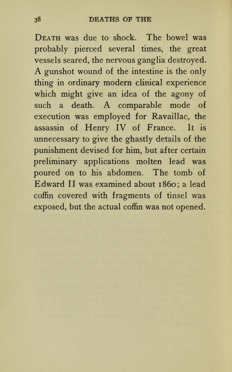 Death was due to shock. The bowel was probably pierced several times, the great vessels seared, the nervous ganglia destroyed. A gunshot wound of the intestine is the only thing in ordinary modern clinical experience which might give an idea of the agony of such a death. A comparable mode of execution was employed for Ravaillac, the assassin of Henry IV of France. It is unnecessary to give the ghastly details of the punishment devised for him, but after certain preliminary applications molten lead was poured on to his abdomen. The tomb of Edward II was examined about i860; a lead coffin covered with fragments of tinsel was exposed, but the actual coffin was not opened.