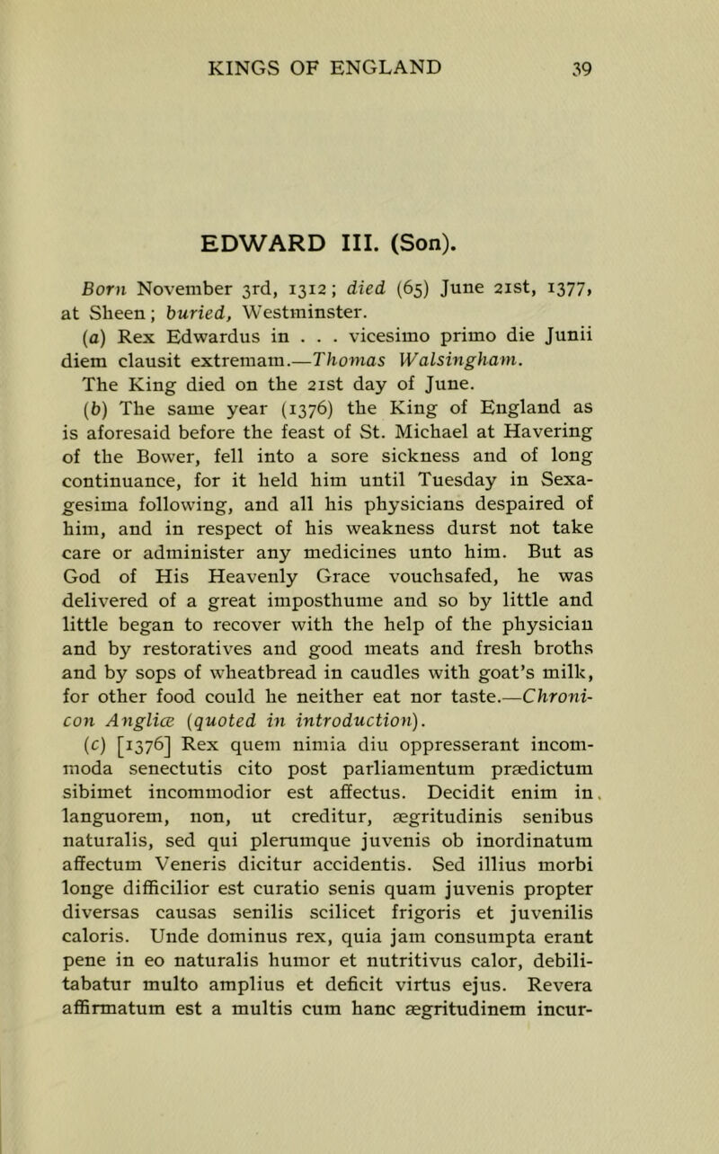 EDWARD III. (Son). Born November 3rd, 1312; died (65) June 21st, 1377, at Sheen; buried, Westminster. (a) Rex Edwardus in . . . vicesimo prime die Junii diem clausit extremam.—Thomas Walsingham. The King died on the 21st day of June. (b) The same year (1376) the King of England as is aforesaid before the feast of St. Michael at Havering of the Bower, fell into a sore sickness and of long continuance, for it held him until Tuesday in Sexa- gesima following, and all his physicians despaired of him, and in respect of his weakness durst not take care or administer any medicines unto him. But as God of His Heavenly Grace vouchsafed, he was delivered of a great imposthume and so by little and little began to recover with the help of the physician and by restoratives and good meats and fresh broths and by sops of wheatbread in caudles with goat’s milk, for other food could he neither eat nor taste.—Chroni- con AnglicE (quoted in introduction). (c) [1376] Rex quern nimia diu oppresserant incom- moda senectutis cito post parliamentum prsedictum sibimet incommodior est afEectus. Decidit enim in. languorem, non, ut creditur, aegritudinis senibus naturalis, sed qui plerumque juvenis ob inordinatum affectum Veneris dicitur accidentis. Sed illius morbi longe difiicilior est curatio senis quam juvenis propter diversas causas senilis scilicet frigoris et juvenilis caloris. Unde dominus rex, quia jam consumpta erant pene in eo naturalis humor et nutritivus calor, debili- tabatur multo amplius et deficit virtus ejus. Revera affirmatum est a multis cum hanc aegritudinem incur-