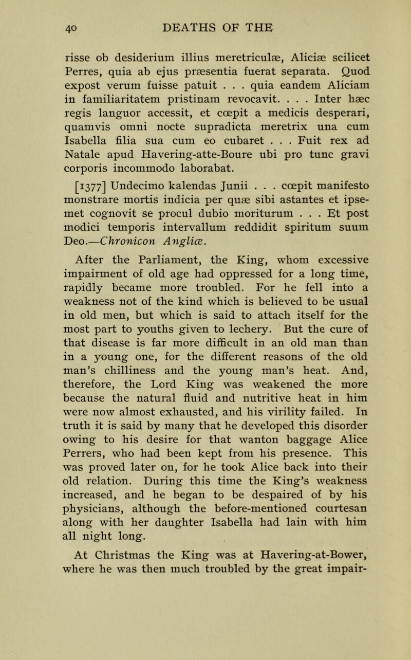 risse ob desideriuni illius meretriculse, Aliciae scilicet Ferres, quia ab ejus prsesentia fuerat separata. Quod expost verum fuisse patuit . . . quia eandem Aliciam in familiaritatem pristinam revocavit. . . . Inter haec regis languor accessit, et coepit a medicis desperari, quamvis omni nocte supradicta meretrix una cum Isabella filia sua cum eo cubaret . . . Fuit rex ad Natale apud Havering-atte-Boure ubi pro tunc gravi corporis incommodo laborabat. [1377] Undecimo kalendas Junii . . . coepit manifesto monstrare mortis indicia per quae sibi astantes et ipse- met cognovit se procul dubio moriturum . . . Et post modici temporis intervallum reddidit spiritum suum Dto.—Chronicon Anglice. After the Parliament, the King, whom excessive impairment of old age had oppressed for a long time, rapidly became more troubled. For he fell into a weakness not of the kind which is believed to be usual in old men, but which is said to attach itself for the most part to youths given to lechery. But the cure of that disease is far more difficult in an old man than in a young one, for the different reasons of the old man’s chilliness and the young man’s heat. And, therefore, the Lord King was weakened the more because the natural fluid and nutritive heat in him were now almost exhausted, and his virility failed. In truth it is said by many that he developed this disorder owing to his desire for that wanton baggage Alice Ferrers, who had been kept from his presence. This was proved later on, for he took Alice back into their old relation. During this time the King’s weakness increased, and he began to be despaired of by his physicians, although the before-mentioned courtesan along with her daughter Isabella had lain with him all night long. At Christmas the King was at Havering-at-Bower, where he was then much troubled by the great impair-
