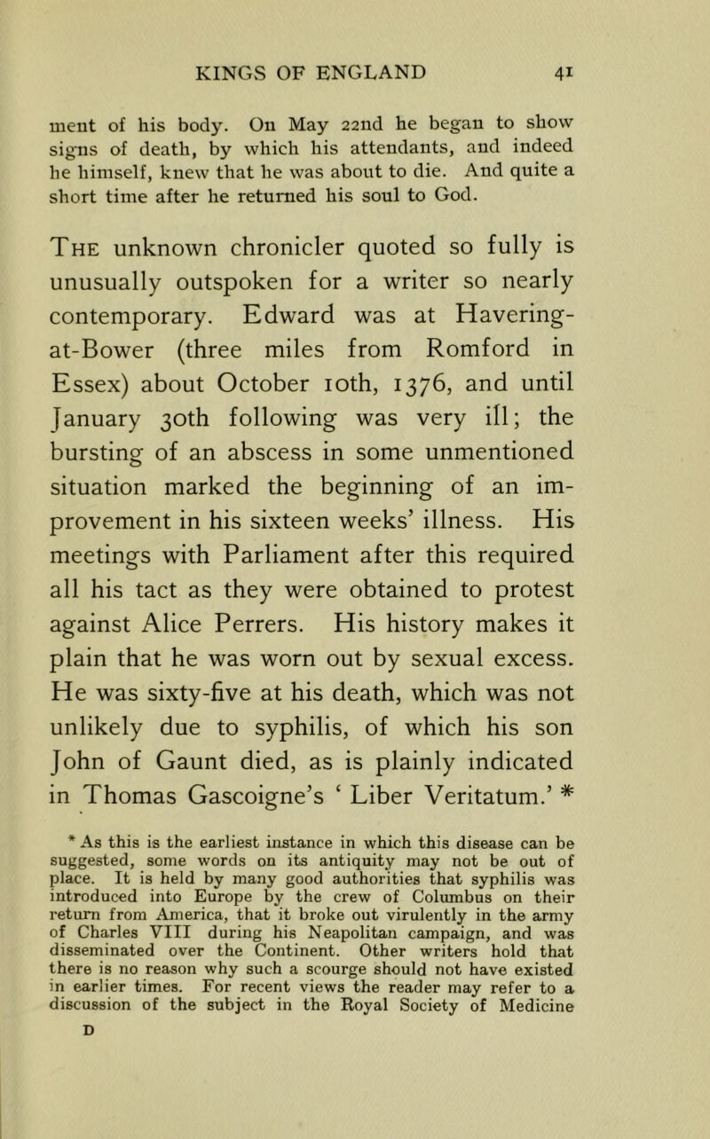 ment of his body. On May 22nd he began to show signs of death, by which his attendants, and indeed he himself, knew that he was about to die. And quite a short time after he returned his soul to God. The unknown chronicler quoted so fully is unusually outspoken for a writer so nearly contemporary. Edward was at Havering- at-Bower (three miles from Romford in Essex) about October loth, 1376, and until January 30th following was very ill; the bursting of an abscess in some unmentioned situation marked the beginning of an im- provement in his sixteen weeks’ illness. His meetings with Parliament after this required all his tact as they were obtained to protest against Alice Perrers. His history makes it plain that he was worn out by sexual excess. He was sixty-five at his death, which was not unlikely due to syphilis, of which his son John of Gaunt died, as is plainly indicated in Thomas Gascoigne’s ‘ Liber Veritatum.’ * * As this is the earliest instance in which this disease can be suggested, some words on its antiquity may not be out of place. It is held by many good authorities that syphilis was introduced into Europe by the crew of Columbus on their return from America, that it broke out virulently in the army of Charles VIII during his Neapolitan campaign, and was disseminated over the Continent. Other writers hold that there is no reason why such a scourge should not have existed in earlier times. For recent views the reader may refer to a discussion of the subject in the Royal Society of Medicine D