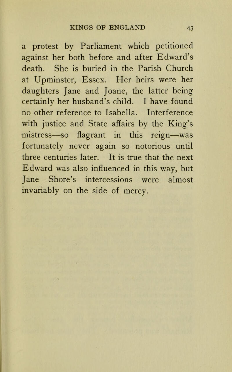 a protest by Parliament which petitioned against her both before and after Edward’s death. She is buried in the Parish Church at Upminster, Essex. Her heirs were her daughters Jane and Joane, the latter being certainly her husband’s child. I have found no other reference to Isabella. Interference with justice and State affairs by the King’s mistress—so flagrant in this reign—^was fortunately never again so notorious until three centuries later. It is true that the next Edward was also influenced in this way, but Jane Shore’s intercessions were almost invariably on the side of mercy.