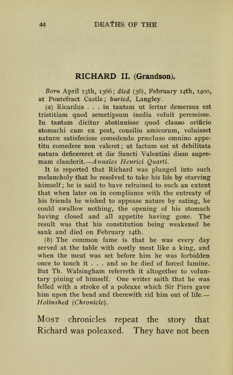 RICHARD II. (Grandson). Born April 13th, 1366; died (36), February 14th, 1400, at Pontefract Castle; buried, Langley. (a) Ricardus ... in tantam ut fertnr demersus est tristitiam quod seinetipsum inedia voluit peremisse. In tantam dicitur abstinuisse quod clauso orificio stomachi cum ex post, cousilio amicorum, voluisset naturae satisfecisse comedendo praecluso omnino appe- titu comedere non valeret; ut factum est ut debilitata natura deficereret et die Sancti Valentini diem supre- mam clauderit.—Annales Henrici Quarti. It is reported that Richard was plunged into such melancholy that he resolved to take his life by starving himself; he is said to have refrained to such an extent that when later on in compliance with the entreaty of his friends he wished to appease natnre by eating, he could swallow nothing, the opening of his stomach having closed and all appetite having gone. The result was that his constitution being weakened he sank and died on Febmary 14th. {b) The common fame is that he was every day served at the table with costly meat like a king, and when the meat was set before him he was forbidden once to tonch it . . . and so he died of forced famine. Bnt Th. Walsingham referreth it altogether to volun- tary pining of himself. One writer saith that he was felled with a stroke of a poleaxe which Sir Piers gave him npon the head and therewith rid him out of life.— Holinshed (Chronicle). Most chronicles repeat the story that Richard was poleaxed. They have not been