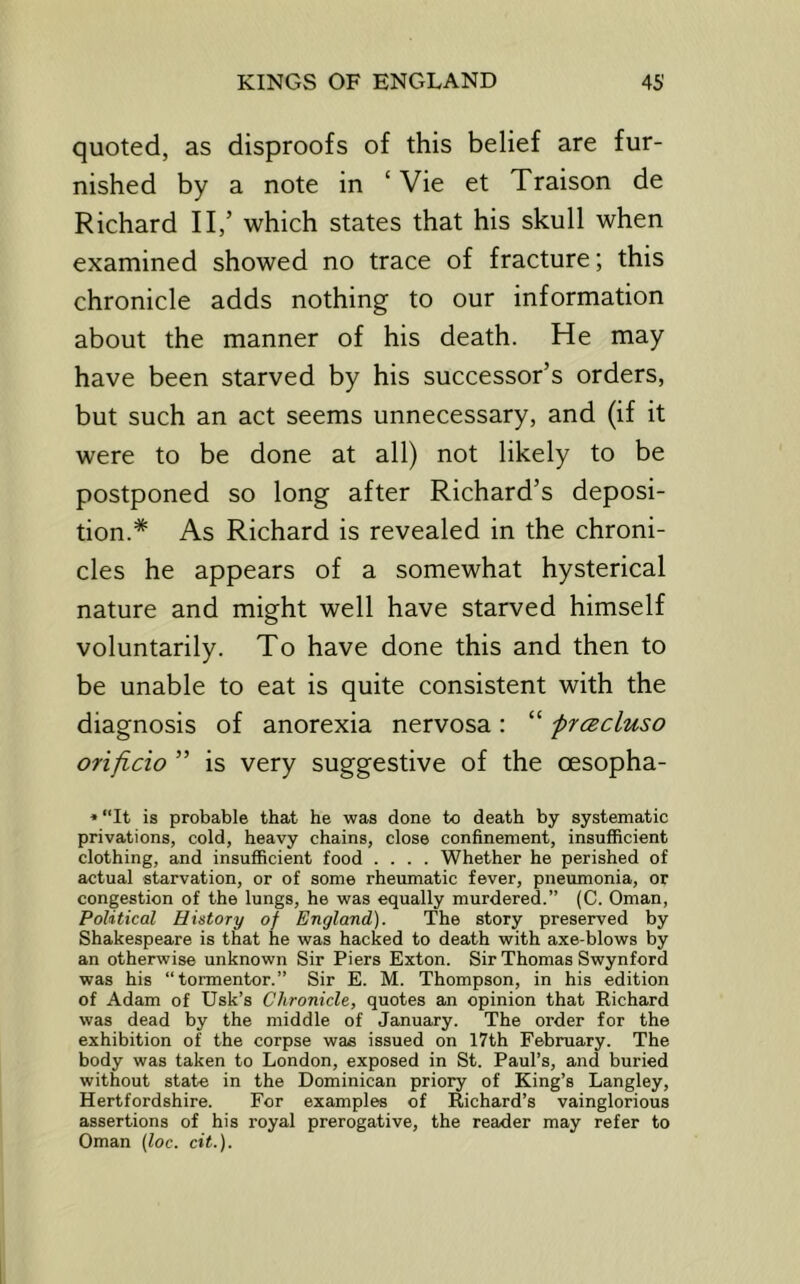 quoted, as disproofs of this belief are fur- nished by a note in ‘ Vie et Traison de Richard II,’ which states that his skull when examined showed no trace of fracture; this chronicle adds nothing to our information about the manner of his death. He may have been starved by his successor’s orders, but such an act seems unnecessary, and (if it were to be done at all) not likely to be postponed so long after Richard’s deposi- tion.* As Richard is revealed in the chroni- cles he appears of a somewhat hysterical nature and migrht well have starved himself voluntarily. To have done this and then to be unable to eat is quite consistent with the diagnosis of anorexia nervosa: “ frtEcluso onflcio ” is very suggestive of the oesopha- ♦ “It is probable that he was done to death by systematic privations, cold, heavy chains, close confinement, insufiicient clothing, and insufficient food .... Whether he perished of actual starvation, or of some rheumatic fever, pneumonia, or congestion of the lungs, he was equally murdered.” (C. Oman, Political History of England). The story preserved by Shakespeare is that he was hacked to death with axe-blows by an otherwise unknown Sir Piers Exton. Sir Thomas Swynford was his “tormentor.” Sir E. M. Thompson, in his edition of Adam of Usk’s Chronicle, quotes an opinion that Richard was dead by the middle of January. The order for the exhibition of the corpse was issued on 17th February. The body was taken to London, exposed in St. Paul’s, and buried without state in the Dominican priory of King’s Langley, Hertfordshire. For examples of Richard’s vainglorious assertions of his royal prerogative, the reader may refer to Oman (loc. cit.).