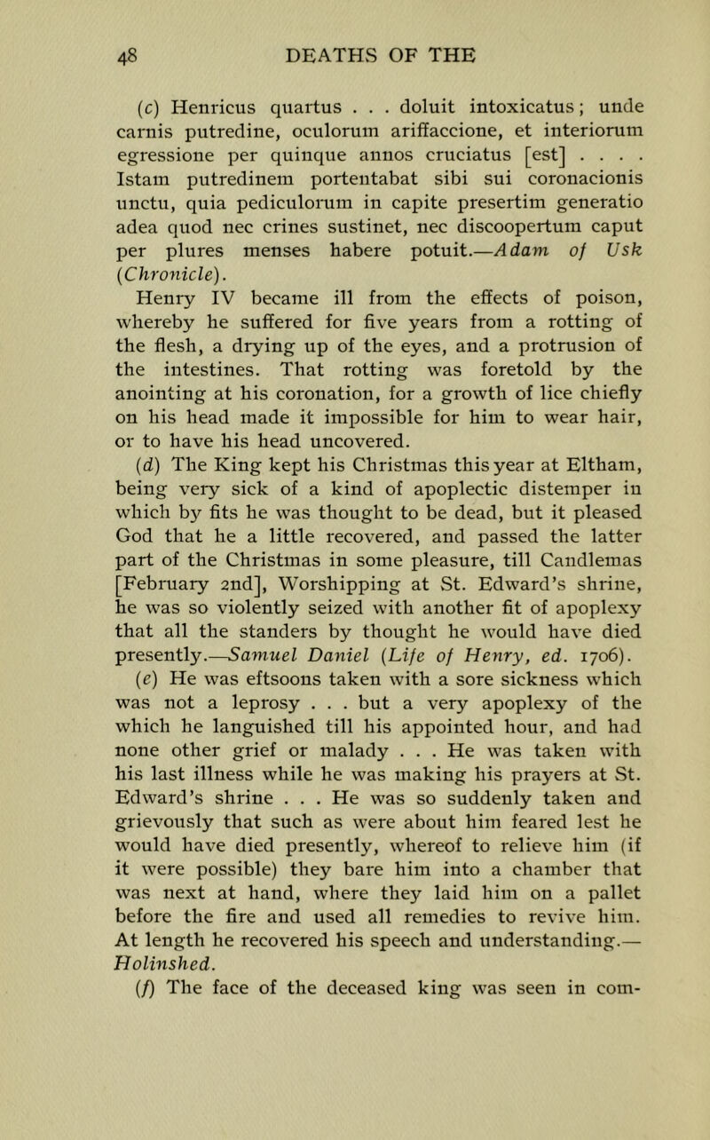 (c) Henricus quartus . . . doluit intoxicatus; unde carnis putredine, oculorum arifEaccione, et interiorum egressione per quinque annos cruciatus [est] . . . . Istam putredinem portentabat sibi sui coronacionis unctu, quia pediculomm in capite presertim generatio adea quod nec crines sustinet, nec discoopertum caput per plures menses habere potuit.—Adam of Usk (Chronicle). Henry IV became ill from the effects of poison, whereby he suffered for five years from a rotting of the flesh, a drying up of the eyes, and a protrusion of the intestines. That rotting was foretold by the anointing at his coronation, for a growth of lice chiefly on his head made it impossible for him to wear hair, or to have his head uncovered. (d) The King kept his Christmas this year at Eltham, being very sick of a kind of apoplectic distemper in which b}'’ fits he was thought to be dead, but it pleased God that he a little recovered, and passed the latter part of the Christmas in some pleasure, till Candlemas [February 2nd], Worshipping at St. Edward’s shrine, he was so violently seized with another fit of apoplexy that all the standers by thought he would have died presently.—Samuel Daniel (Life of Henry, ed. 1706). (e) He was eftsoons taken with a sore sickness which was not a leprosy . . . but a very apoplexy of the which he languished till his appointed hour, and had none other grief or malady . . . He was taken with his last illness while he was making his prayers at St. Edward’s shrine . . . He was so suddenly taken and grievously that such as were about him feared lest he would have died presently, whereof to relieve him (if it were possible) they bare him into a chamber that was next at hand, where they laid him on a pallet before the fire and used all remedies to revive him. At length he recovered his speech and understanding.— Holinshed. (f) The face of the deceased king was seen in com-