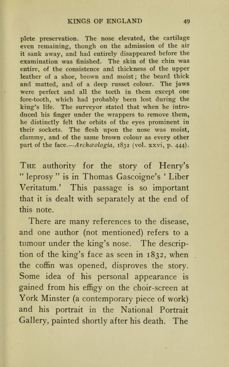 plete preservation. The nose elevated, the cartilage even remaining, though on the admission of the air it sank away, and had entirely disappeared before the examination was finished. The skin of the chin was entire, of the consistence and thickness of the upper leather of a shoe, brown and moist; the beard thick and matted, and of a deep russet colour. The jaws were perfect and all the teeth in them except one fore-tooth, which had probably been lost during the king’s life. The sur\'eyor stated that when he intro- duced his finger under the wrappers to remove them, he distinctly felt the orbits of the eyes prominent in their sockets. The flesh upon the nose was moist, clammy, and of the same brown colour as every other part of the face.—ArchcBologia, 1832 (vol. xxvi, p. 444). The authority for the story of Henry’s “ leprosy ” is in Thomas Gascoigne’s ‘ Liber Veritatum.’ This passage is so important that it is dealt with separately at the end of this note. There are many references to the disease, and one author (not mentioned) refers to a tumour under the king’s nose. The descrip- tion of the king’s face as seen in 1832, when the coffin was opened, disproves the story. Some idea of his personal appearance is gained from his effigy on the choir-screen at York Minster (a contemporary piece of work) and his portrait in the National Portrait Gallery, painted shortly after his death. The