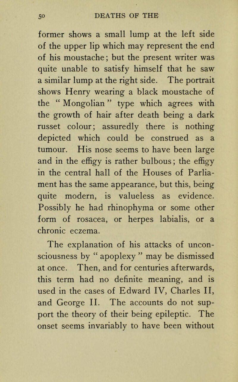 former shows a small lump at the left side of the upper lip which may represent the end of his moustache; but the present writer was quite unable to satisfy himself that he saw a similar lump at the right side. The portrait shows Henry wearing a black moustache of the “ Mongolian ” type which agrees with the growth of hair after death being a dark russet colour; assuredly there is nothing depicted which could be construed as a tumour. His nose seems to have been large and in the effigy is rather bulbous; the effigy in the central hall of the Houses of Parlia- ment has the same appearance, but this, being quite modern, is valueless as evidence. Possibly he had rhinophyma or some other form of rosacea, or herpes labialis, or a chronic eczema. The explanation of his attacks of uncon- sciousness by “ apoplexy ” may be dismissed at once. Then, and for centuries afterwards, this term had no definite meaning, and is used in the cases of Edward IV, Charles 11, and George 11. The accounts do not sup- port the theory of their being epileptic. The onset seems invariably to have been without