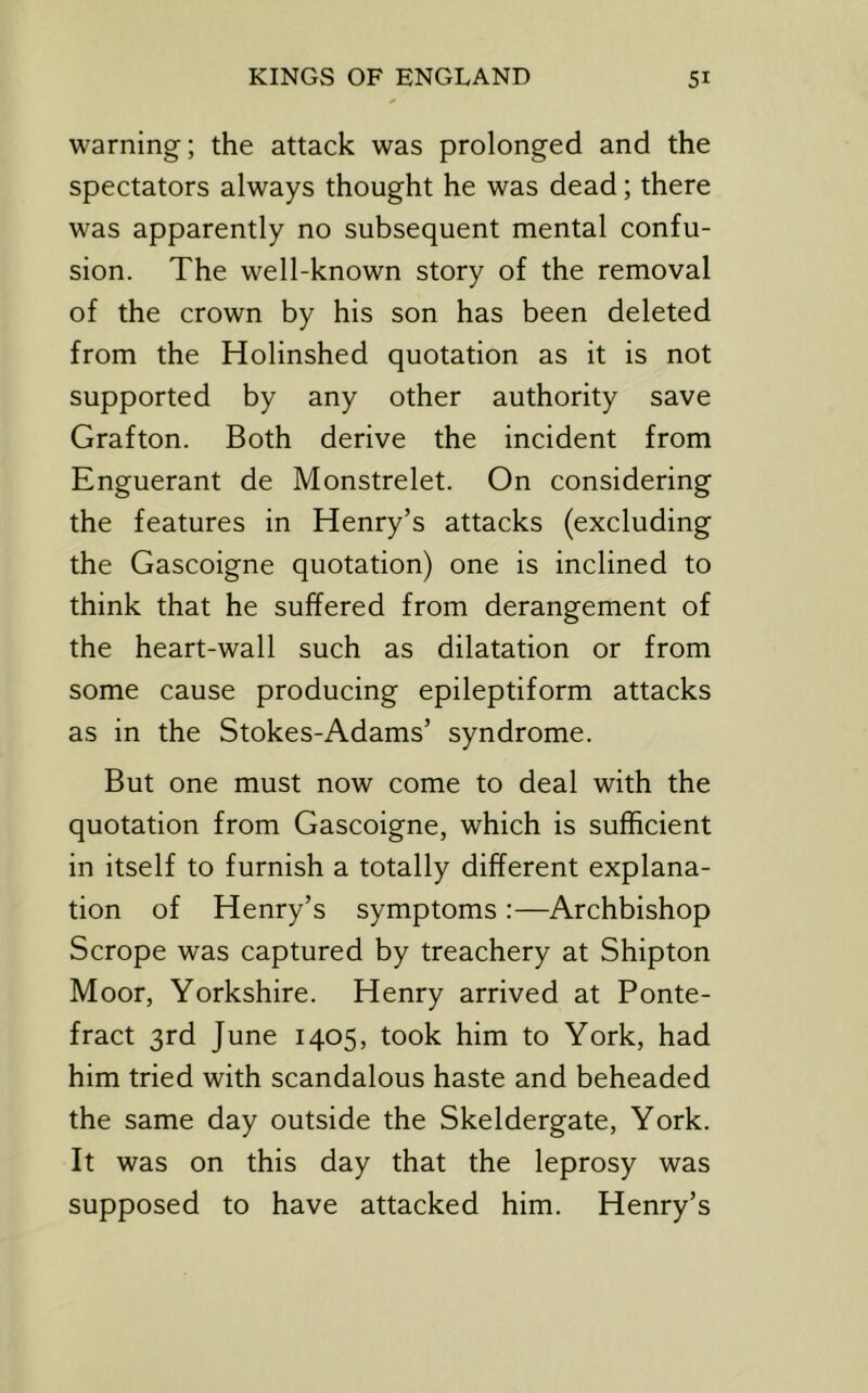warning; the attack was prolonged and the spectators always thought he was dead; there was apparently no subsequent mental confu- sion. The well-known story of the removal of the crown by his son has been deleted from the Holinshed quotation as it is not supported by any other authority save Grafton. Both derive the incident from Enguerant de Monstrelet. On considering the features in Henry’s attacks (excluding the Gascoigne quotation) one is inclined to think that he suffered from derangement of the heart-wall such as dilatation or from some cause producing epileptiform attacks as in the Stokes-Adams’ syndrome. But one must now come to deal with the quotation from Gascoigne, which is sufficient in itself to furnish a totally different explana- tion of Henry’s symptoms :—Archbishop Scrope was captured by treachery at Shipton Moor, Yorkshire. Henry arrived at Ponte- fract 3rd June 1405, took him to York, had him tried with scandalous haste and beheaded the same day outside the Skeldergate, York. It was on this day that the leprosy was supposed to have attacked him. Henry’s
