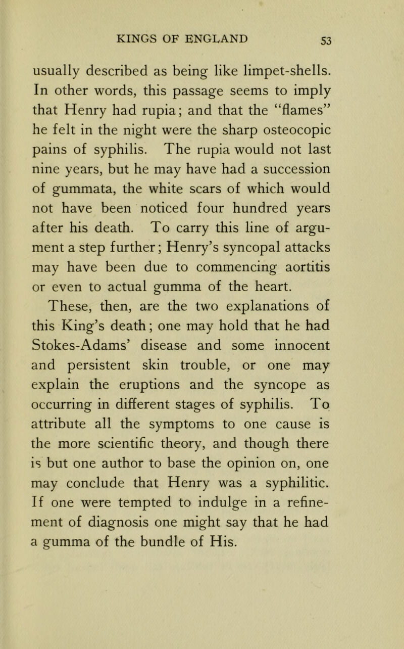 usually described as being like limpet-shells. In other words, this passage seems to imply that Henry had rupia; and that the “flames” he felt in the night were the sharp osteocopic pains of syphilis. The rupia would not last nine years, but he may have had a succession of gummata, the white scars of which would not have been noticed four hundred years after his death. To carry this line of argu- ment a step further; Henry’s syncopal attacks may have been due to commencing aortitis or even to actual gumma of the heart. These, then, are the two explanations of this King’s death; one may hold that he had Stokes-Adams’ disease and some innocent and persistent skin trouble, or one may explain the eruptions and the syncope as occurring in different stages of syphilis. To attribute all the symptoms to one cause is the more scientific theory, and though there is but one author to base the opinion on, one may conclude that Henry was a syphilitic. If one were tempted to indulge in a refine- ment of diagnosis one might say that he had a gumma of the bundle of His.