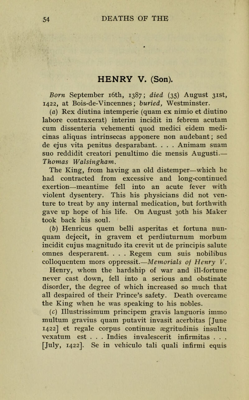HENRY V. (Son). Born September i6th, 1387; died (35) August 31st, 1422, at Bois-de-Vincennes; buried, Westminster. (a) Rex diutina intemperie (quam ex nimio et diutino labore contraxerat) interim incidit in febrem acutam cum dissenteria vehementi quod medici eidem medi- cinas aliquas intrinsecas apponere non audebant; sed de ejus vita penitus desparabant. . . . Animam suam suo reddidit creatori penultimo die mensis Augusti.— Thomas Walsingham. The King, from having an old distemper—which he had contracted from excessive and long-continued exertion—meantime fell into an acute fever with violent dysentery. This his physicians did not ven- ture to treat by any internal medication, but forthwith gave up hope of his life. On August 30th his Maker took back his soul. (i>) Henricus quern belli asperitas et fortuna nun- quam dejecit, in gravem et perdiuturnum morbum incidit cujus magnitudo ita crevit ut de principis salute omnes desperarent. . . . Regem cum suis nobilibus colloquentem mors oppressit.—Memorials of Henry V. Henry, whom the hardship of war and ill-fortune never cast down, fell into a serious and obstinate disorder, the degree of which increased so much that all despaired of their Prince’s safety. Death overcame the King when he was speaking to his nobles. (c) Illustrissimum principem gravis languoris immo multum gravius quam putavit invasit acerbitas [Juue 1422] et regale corpus continuse aegritudinis insultu vexatum est . . . Indies invalescerit infirmitas . . . [July, 1422]. Se in vehiculo tali quali infirmi equis