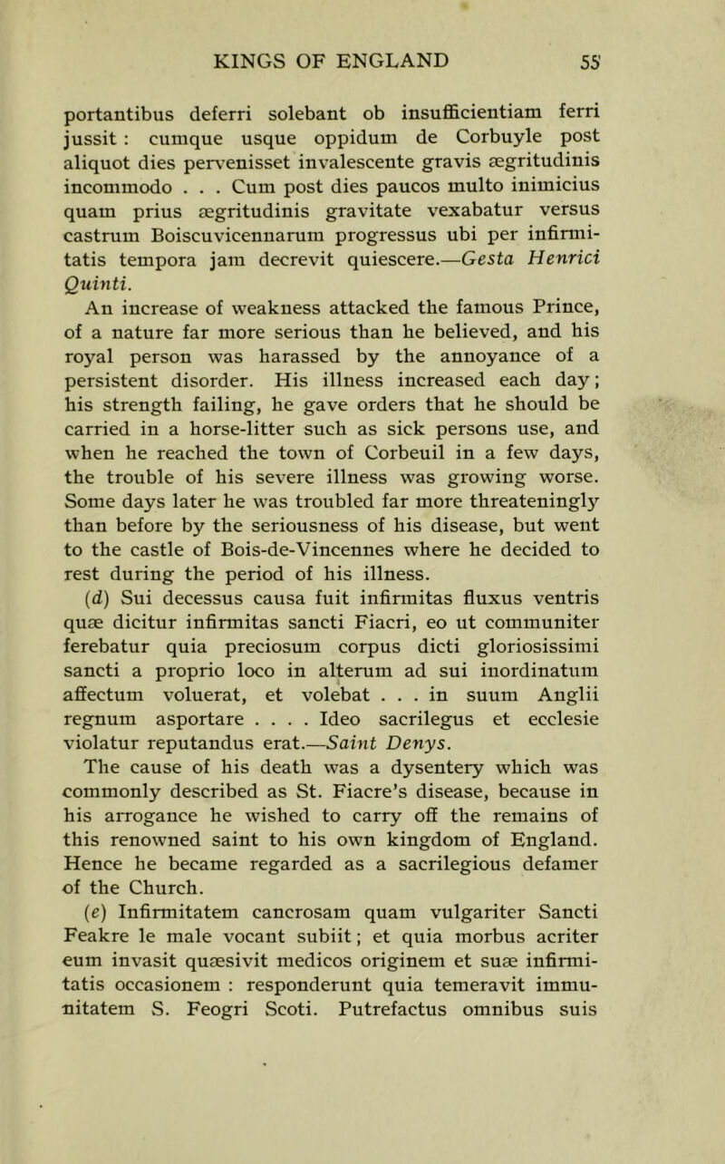 portantibus deferri solebant ob insufficientiam ferri jussit ; cumque usque oppidum de Corbuyle post aliquot dies perv^enisset invalescente gravis segritudinis incommodo . . . Cum post dies paucos multo inimicius quam prius eegritudinis gravitate vexabatur versus castrum Boiscuvicennarum progressus ubi per infimii- tatis tempora jam decrevit quiescere.—Gesta Henrici Quinti. An increase of weakness attacked the famous Prince, of a nature far more serious than he believed, and his royal person was harassed by the annoyance of a persistent disorder. His illness increased each day; his strength failing, he gave orders that he should be carried in a horse-litter such as sick persons use, and when he reached the town of Corbeuil in a few days, the trouble of his severe illness was growing worse. Some days later he was troubled far more threateningly than before by the seriousness of his disease, but went to the castle of Bois-de-Vincennes where he decided to rest during the period of his illness. (d) Sui decessus causa fuit infirmitas fiuxus ventris quae dicitur infirmitas sancti Fiacri, eo ut communiter ferebatur quia preciosum corpus dicti gloriosissimi sancti a proprio loco in alterum ad sui inordinatum affectum voluerat, et volebat ... in suum Anglii regnum asportare .... Ideo sacrilegus et ecclesie violatur reputandus erat.—Samt Denys. The cause of his death was a dysentery which was commonly described as St. Fiacre’s disease, because in his arrogance he wished to carry off the remains of this renowned saint to his own kingdom of England. Hence he became regarded as a sacrilegious defamer of the Church. (e) Infirmitatem cancrosam quam vulgariter Sancti Feakre le male vocant subiit; et quia morbus acriter eum invasit qusesivit medicos originem et suae infirmi- tatis occasionem : responderunt quia temeravit immu- nitatem S. Feogri Scoti. Putrefactus omnibus suis