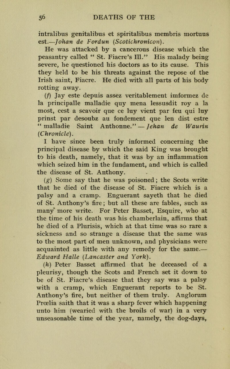 intralibus genitalibus et spiritalibus membris mortuus est.—Johan de Fordun (Scotichronicon). He was attacked by a cancerous disease which the peasantry called “ St. Fiacre’s 111.” His malady being severe, he questioned his doctors as to its cause. This they held to be his threats against the repose of the Irish saint, Fiacre. He died with all parts of his body rotting away. (/) Jay este depuis assez veritablement imformez de la principalle malladie quy mena lessusdit roy a la most, cest a scavoir que ce luy vient par feu qui luy prinst par desoubz au fondement que len dist estre “malladie Saint Anthonne.” — Jehan de Waurin (Chronicle). I have since been truly informed concerning the principal disease by which the said King was brought to his death, namely, that it was by an inflammation which seized him in the fundament, and which is called the disease of St. Anthony. (g) Some say that he was poisoned; the Scots write that he died of the disease of St. Fiacre which is a palsy and a cramp. Enguerant sayeth that he died of St. Anthony’s Are; but all these are fables, such as many* more write. For Peter Basset, Esquire, who at the time of his death was his chamberlain, affirms that he died of a Plurisis, which at that time was so rare a sickness and so strange a disease that the same was to the most part of men unknown, and physicians were acquainted as little with any remedy for the same.— Edward Halle (Lancaster and York). (h) Peter Basset affirmed that he deceased of a pleurisy, though the Scots and French set it down to be of St. Fiacre’s disease that they say was a palsy with a cramp, which Enguerant reports to be St. Anthony’s fire, but neither of them truly. Anglorum Proelia saith that it was a sharp fever which happening unto him (wearied with the broils of war) in a very unseasonable time of the year, namely, the dog-days,