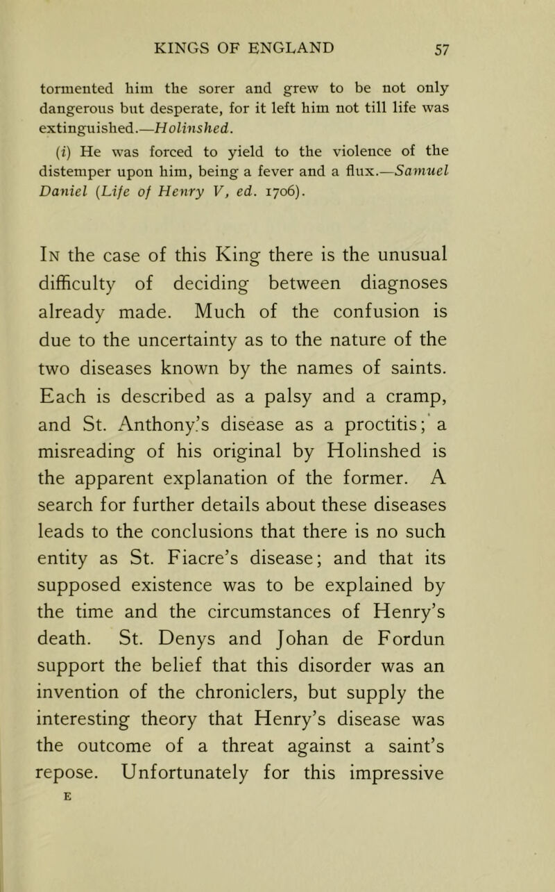 tormented him the sorer and grew to be not only- dangerous but desperate, for it left him not till life was extinguished.—Holinshed. (i) He was forced to yield to the violence of the distemper upon him, being a fever and a Samuel Daniel {Life of Henry V, ed. 1706). In the case of this King there is the unusual difficulty of deciding between diagnoses already made. Much of the confusion is due to the uncertainty as to the nature of the two diseases known by the names of saints. Each is described as a palsy and a cramp, and St. Anthony’s disease as a proctitis; a misreading of his original by Holinshed is the apparent explanation of the former. A search for further details about these diseases leads to the conclusions that there is no such entity as St. Fiacre’s disease; and that its supposed existence was to be explained by the time and the circumstances of Henry’s death. St. Denys and Johan de Fordun support the belief that this disorder was an invention of the chroniclers, but supply the interesting theory that Henry’s disease was the outcome of a threat against a saint’s repose. Unfortunately for this impressive