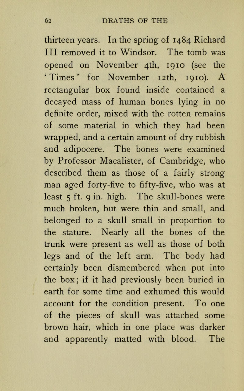 thirteen years. In the spring of 1484 Richard III removed it to Windsor. The tomb was opened on November 4th, 1910 (see the ‘Times’ for November 12th, 1910). A rectangular box found inside contained a decayed mass of human bones lying in no definite order, mixed with the rotten remains of some material in which they had been wrapped, and a certain amount of dry rubbish and adipocere. The bones were examined by Professor Macalister, of Cambridge, who described them as those of a fairly strong man aged forty-five to fifty-five, who was at least 5 ft. 9 in. high. The skull-bones were much broken, but were thin and small, and belonged to a skull small in proportion to the stature. Nearly all the bones of the trunk were present as well as those of both legs and of the left arm. The body had certainly been dismembered when put into the box; if it had previously been buried in earth for some time and exhumed this would account for the condition present. To one of the pieces of skull was attached some brown hair, which in one place was darker and apparently matted with blood. The