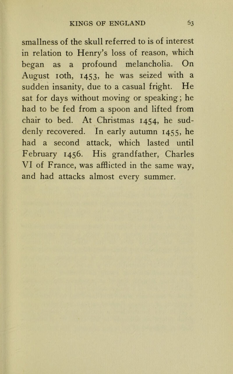 smallness of the skull referred to is of interest in relation to Henry’s loss of reason, which began as a profound melancholia. On August loth, 1453, he was seized with a sudden insanity, due to a casual fright. He sat for days without moving or speaking; he had to be fed from a spoon and lifted from chair to bed. At Christmas 1454, he sud- denly recovered. In early autumn 1455, he had a second attack, which lasted until February 1456. His grandfather, Charles VI of France, was afflicted in the same way, and had attacks almost every summer.