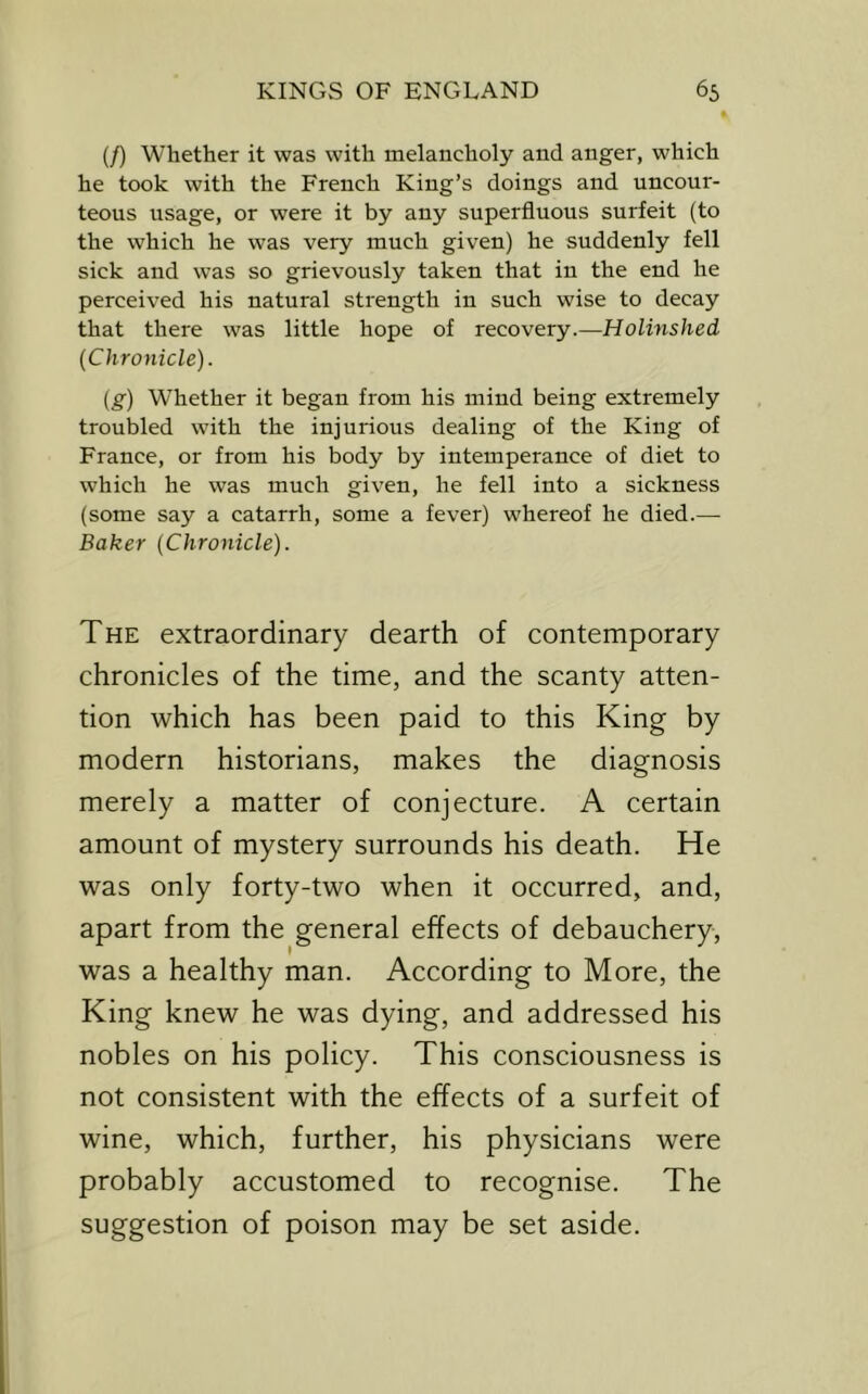 (/) Whether it was with melancholy and anger, which he took with the French King’s doings and uncour- teous usage, or were it by any superfluous surfeit (to the which he was very much given) he suddenly fell sick and was so grievously taken that in the end he perceived his natural strength in such wise to decay that there was little hope of recovery.—Holinshed (Chronicle). (g) W'hether it began from his mind being extremely troubled with the injurious dealing of the King of France, or from his body by intemperance of diet to which he was much given, he fell into a sickness (some say a catarrh, some a fever) whereof he died.— Baker (Chronicle). The extraordinary dearth of contemporary chronicles of the time, and the scanty atten- tion which has been paid to this King by modern historians, makes the diagnosis merely a matter of conjecture. A certain amount of mystery surrounds his death. He was only forty-two when it occurred, and, apart from the general effects of debauchery, was a healthy man. According to More, the King knew he was dying, and addressed his nobles on his policy. This consciousness is not consistent with the effects of a surfeit of wine, which, further, his physicians were probably accustomed to recognise. The suggestion of poison may be set aside.