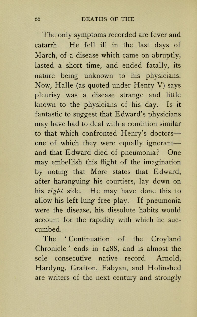 The only symptoms recorded are fever and catarrh. He fell ill in the last days of March, of a disease which came on abruptly, lasted a short time, and ended fatally, its nature being unknown to his physicians. Now, Halle (as quoted under Henry V) says pleurisy was a disease strange and little known to the physicians of his day. Is it fantastic to suggest that Edward’s physicians may have had to deal with a condition similar to that which confronted Henry’s doctors— one of which they were equally ignorant— and that Edward died of pneumonia.^ One may embellish this flight of the imagination by noting that More states that Edward, after haranguing his courtiers, lay down on his right side. He may have done this to allow his left lung free play. If pneumonia were the disease, his dissolute habits would account for the rapidity with which he suc- cumbed. The ‘ Continuation of the Croyland Chronicle ’ ends in 1488, and is almost the sole consecutive native record. Arnold, Hardyng, Grafton, Fabyan, and Holinshed are writers of the next century and strongly